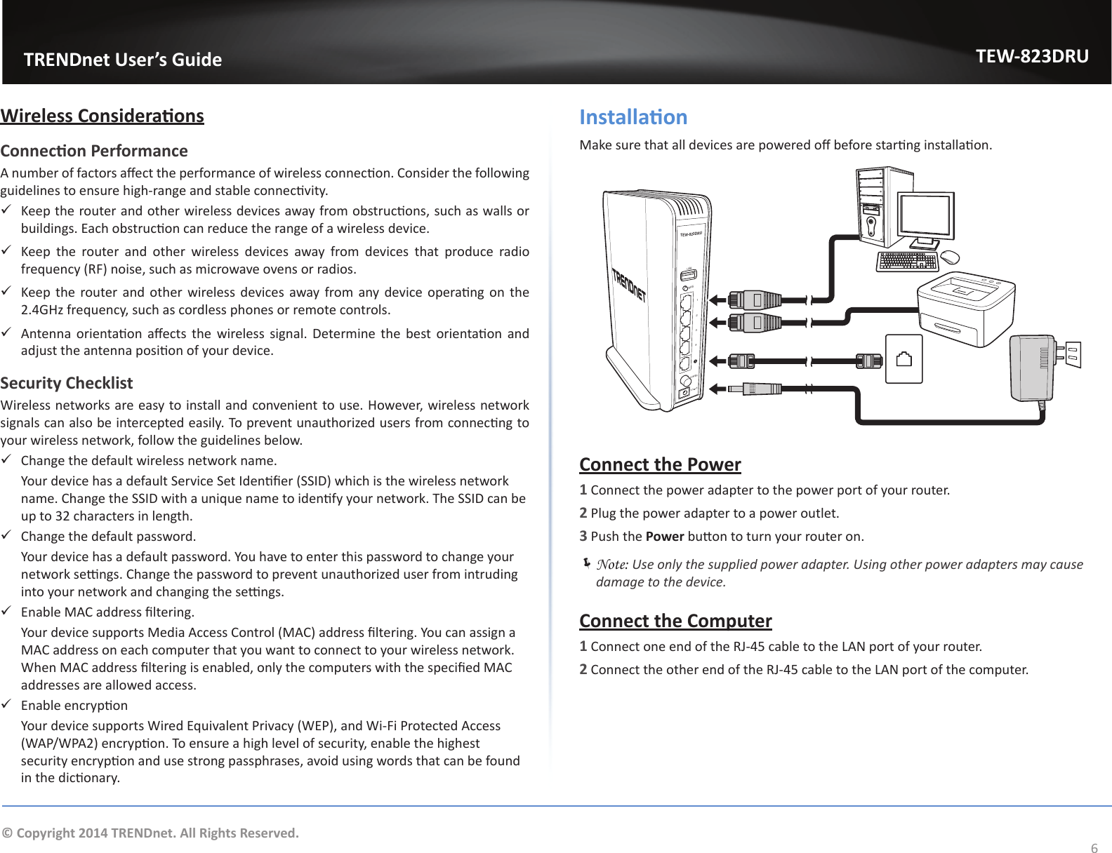                   TRENDnet User’s GuideTEW-823DRU6© Copyright 2014 TRENDnet. All Rights Reserved.Wireless ConsideraonsConnecon PerformanceA number of factors aect the performance of wireless connecon. Consider the following guidelines to ensure high-range and stable connecvity. 9Keep the router and other wireless devices away from obstrucons, such as walls or buildings. Each obstrucon can reduce the range of a wireless device. 9Keep the router and other wireless devices away from devices that produce radio frequency (RF) noise, such as microwave ovens or radios. 9Keep the  router  and other wireless devices  away from any device operang on the 2.4GHz frequency, such as cordless phones or remote controls. 9Antenna orientaon aects  the  wireless  signal.  Determine the  best orientaon and adjust the antenna posion of your device.Security ChecklistWireless networks are easy to install and convenient to use. However, wireless network signals can also be intercepted easily. To prevent unauthorized users from connecng to your wireless network, follow the guidelines below. 9Change the default wireless network name.  Your device has a default Service Set Idener (SSID) which is the wireless network name. Change the SSID with a unique name to idenfy your network. The SSID can be up to 32 characters in length. 9Change the default password.  Your device has a default password. You have to enter this password to change your network sengs. Change the password to prevent unauthorized user from intruding into your network and changing the sengs. 9Enable MAC address ltering.  Your device supports Media Access Control (MAC) address ltering. You can assign a MAC address on each computer that you want to connect to your wireless network. When MAC address ltering is enabled, only the computers with the specied MAC addresses are allowed access. 9Enable encrypon  Your device supports Wired Equivalent Privacy (WEP), and Wi-Fi Protected Access (WAP/WPA2) encrypon. To ensure a high level of security, enable the highest security encrypon and use strong passphrases, avoid using words that can be found in the diconary.InstallaonMake sure that all devices are powered o before starng installaon. POWER4321USBWPSTEW-823DRU12V 2AConnect the Power1 Connect the power adapter to the power port of your router.2 Plug the power adapter to a power outlet.3 Push the Power buon to turn your router on. ÍNote: Use only the supplied power adapter. Using other power adapters may cause damage to the device.Connect the Computer1 Connect one end of the RJ-45 cable to the LAN port of your router.2 Connect the other end of the RJ-45 cable to the LAN port of the computer.