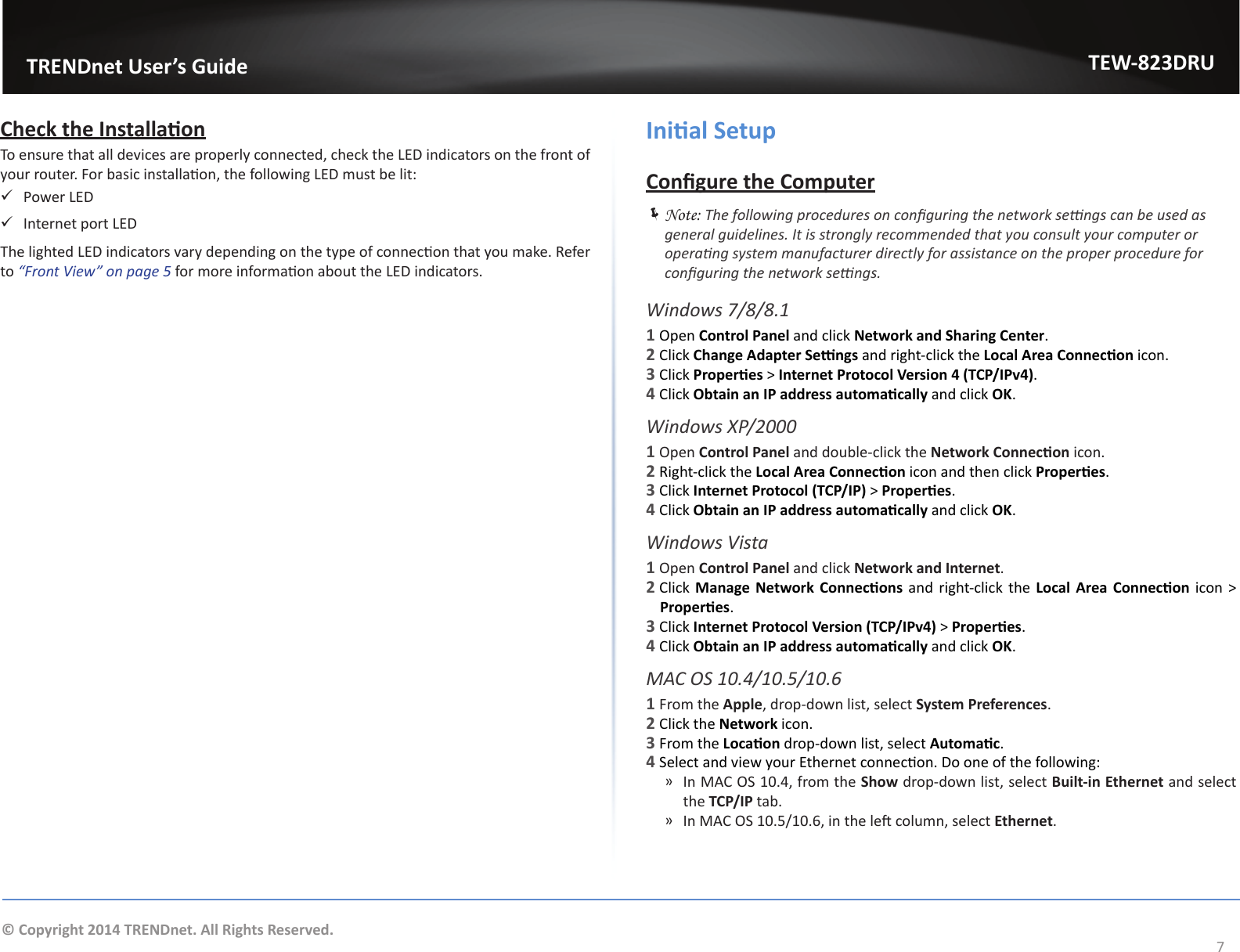                   TRENDnet User’s GuideTEW-823DRU7© Copyright 2014 TRENDnet. All Rights Reserved.Check the InstallaonTo ensure that all devices are properly connected, check the LED indicators on the front of your router. For basic installaon, the following LED must be lit: 9Power LED 9Internet port LEDThe lighted LED indicators vary depending on the type of connecon that you make. Refer to “Front View” on page 5 for more informaon about the LED indicators.Inial SetupCongure the Computer ÍNote: The following procedures on conguring the network sengs can be used as general guidelines. It is strongly recommended that you consult your computer or operang system manufacturer directly for assistance on the proper procedure for conguring the network sengs.Windows 7/8/8.11 Open Control Panel and click Network and Sharing Center.2 Click Change Adapter Sengs and right-click the Local Area Connecon icon.3 Click Properes &gt; Internet Protocol Version 4 (TCP/IPv4).4 Click Obtain an IP address automacally and click OK.Windows XP/20001 Open Control Panel and double-click the Network Connecon icon.2 Right-click the Local Area Connecon icon and then click Properes.3 Click Internet Protocol (TCP/IP) &gt; Properes.4 Click Obtain an IP address automacally and click OK.Windows Vista1 Open Control Panel and click Network and Internet.2 Click  Manage Network Connecons and right-click the Local Area Connecon icon &gt; Properes.3 Click Internet Protocol Version (TCP/IPv4) &gt; Properes.4 Click Obtain an IP address automacally and click OK.MAC OS 10.4/10.5/10.61 From the Apple, drop-down list, select System Preferences.2 Click the Network icon.3 From the Locaon drop-down list, select Automac.4 Select and view your Ethernet connecon. Do one of the following: ͫIn MAC OS 10.4, from the Show drop-down list, select Built-in Ethernet and select the TCP/IP tab. ͫ In MAC OS 10.5/10.6, in the le column, select Ethernet.