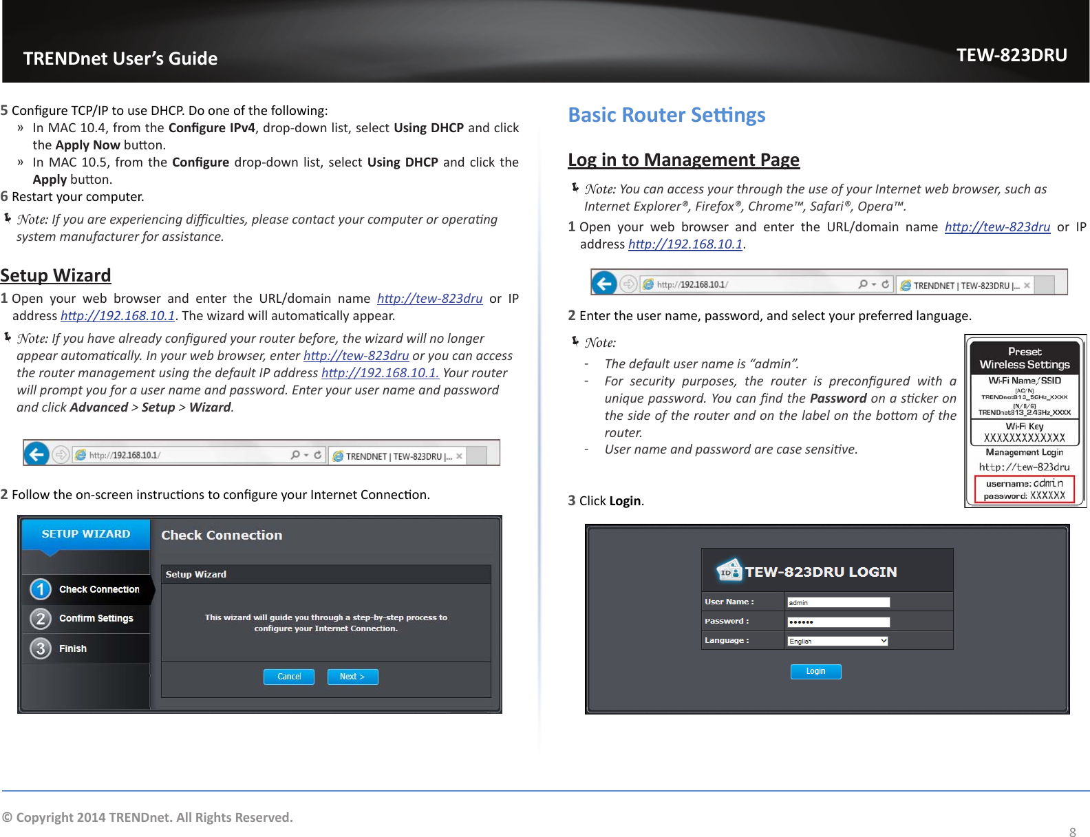                   TRENDnet User’s GuideTEW-823DRU8© Copyright 2014 TRENDnet. All Rights Reserved.5 Congure TCP/IP to use DHCP. Do one of the following: ͫIn MAC 10.4, from the Congure IPv4, drop-down list, select Using DHCP and click the Apply Now buon. ͫIn MAC 10.5, from the Congure drop-down list, select Using DHCP and click the Apply buon.6 Restart your computer. ÍNote: If you are experiencing dicules, please contact your computer or operang system manufacturer for assistance.Setup Wizard1 Open your web browser and enter the URL/domain name hp://tew-823dru or IP address hp://192.168.10.1. The wizard will automacally appear. ÍNote: If you have already congured your router before, the wizard will no longer appear automacally. In your web browser, enter hp://tew-823dru or you can access the router management using the default IP address hp://192.168.10.1. Your router will prompt you for a user name and password. Enter your user name and password and click Advanced &gt; Setup &gt; Wizard.2 Follow the on-screen instrucons to congure your Internet Connecon.Basic Router SengsLog in to Management Page ÍNote: You can access your through the use of your Internet web browser, such as Internet Explorer®, Firefox®, Chrome™, Safari®, Opera™.1 Open your web browser and enter the URL/domain name hp://tew-823dru or IP address hp://192.168.10.1.2 Enter the user name, password, and select your preferred language. ÍNote:  ͳThe default user name is “admin”. ͳFor  security  purposes,  the  router  is  precongured  with  a unique password. You can nd the Password on a scker on the side of the router and on the label on the boom of the router. ͳUser name and password are case sensive.3 Click Login.