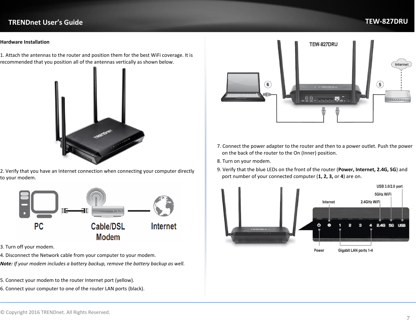             © Copyright 2016 TRENDnet. All Rights Reserved.       TRENDet User’s Guide TEW-827DRU 7 Hardware Installation 1. Attach the antennas to the router and position them for the best WiFi coverage. It is recommended that you position all of the antennas vertically as shown below.   2. Verify that you have an Internet connection when connecting your computer directly to your modem.   3. Turn off your modem. 4. Disconnect the Network cable from your computer to your modem. Note: If your modem includes a battery backup, remove the battery backup as well.  5. Connect your modem to the router Internet port (yellow). 6. Connect your computer to one of the router LAN ports (black).     7. Connect the power adapter to the router and then to a power outlet. Push the power on the back of the router to the On (Inner) position. 8. Turn on your modem.  9. Verify that the blue LEDs on the front of the router (Power, Internet, 2.4G, 5G) and port number of your connected computer (1, 2, 3, or 4) are on.      