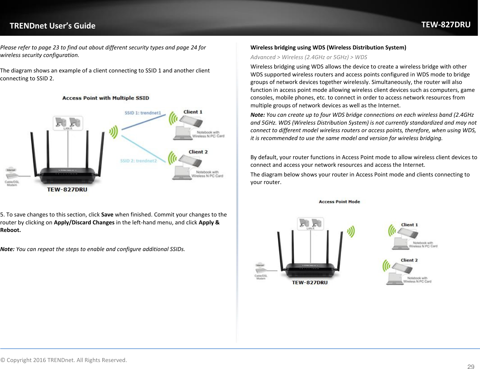                  © Copyright 2016 TRENDnet. All Rights Reserved.       TRENDet User’s Guide TEW-827DRU 29 Please refer to page 23 to find out about different security types and page 24 for wireless security configuration.  The diagram shows an example of a client connecting to SSID 1 and another client connecting to SSID 2.    5. To save changes to this section, click Save when finished. Commit your changes to the router by clicking on Apply/Discard Changes in the left-hand menu, and click Apply &amp; Reboot.  Note: You can repeat the steps to enable and configure additional SSIDs. Wireless bridging using WDS (Wireless Distribution System) Advanced &gt; Wireless (2.4GHz or 5GHz) &gt; WDS Wireless bridging using WDS allows the device to create a wireless bridge with other WDS supported wireless routers and access points configured in WDS mode to bridge groups of network devices together wirelessly. Simultaneously, the router will also function in access point mode allowing wireless client devices such as computers, game consoles, mobile phones, etc. to connect in order to access network resources from multiple groups of network devices as well as the Internet.  Note: You can create up to four WDS bridge connections on each wireless band (2.4GHz and 5GHz. WDS (Wireless Distribution System) is not currently standardized and may not connect to different model wireless routers or access points, therefore, when using WDS, it is recommended to use the same model and version for wireless bridging.  By default, your router functions in Access Point mode to allow wireless client devices to connect and access your network resources and access the Internet. The diagram below shows your router in Access Point mode and clients connecting to your router.        