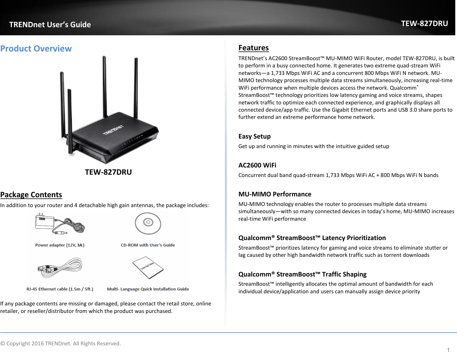             © Copyright 2016 TRENDnet. All Rights Reserved.       TRENDet User’s Guide TEW-827DRU 1 Product Overview  TEW-827DRU  Package Contents In addition to your router and 4 detachable high gain antennas, the package includes:   If any package contents are missing or damaged, please contact the retail store, online retailer, or reseller/distributor from which the product was purchased. Features  TREΠDet’s AC “teaBoost™ MU-MIMO WiFi Router, model TEW-827DRU, is built to perform in a busy connected home. It generates two extreme quad-stream WiFi networks—a 1,733 Mbps WiFi AC and a concurrent 800 Mbps WiFi N network. MU-MIMO technology processes multiple data streams simultaneously, increasing real-time WiFi performance when multiple devices access the network. Qualcomm® “teaBoost™ teholog pioitizes lo late gaig ad oie steas, shapes network traffic to optimize each connected experience, and graphically displays all connected device/app traffic. Use the Gigabit Ethernet ports and USB 3.0 share ports to further extend an extreme performance home network.   Easy Setup Get up and running in minutes with the intuitive guided setup  AC2600 WiFi Concurrent dual band quad-stream 1,733 Mbps WiFi AC + 800 Mbps WiFi N bands  MU-MIMO Performance MU-MIMO technology enables the router to processes multiple data streams simultaneously—ith so a oeted deies i toda’s hoe, MU-MIMO increases real-time WiFi performance   Qualo® “treaBoost™ Latey Prioritizatio StreamBoost™ prioritizes latency for gaming and voice streams to eliminate stutter or lag caused by other high bandwidth network traffic such as torrent downloads   Qualo® “treaBoost™ Traffi “hapig  StreamBoost™ intelligently allocates the optimal amount of bandwidth for each individual device/application and users can manually assign device priority      