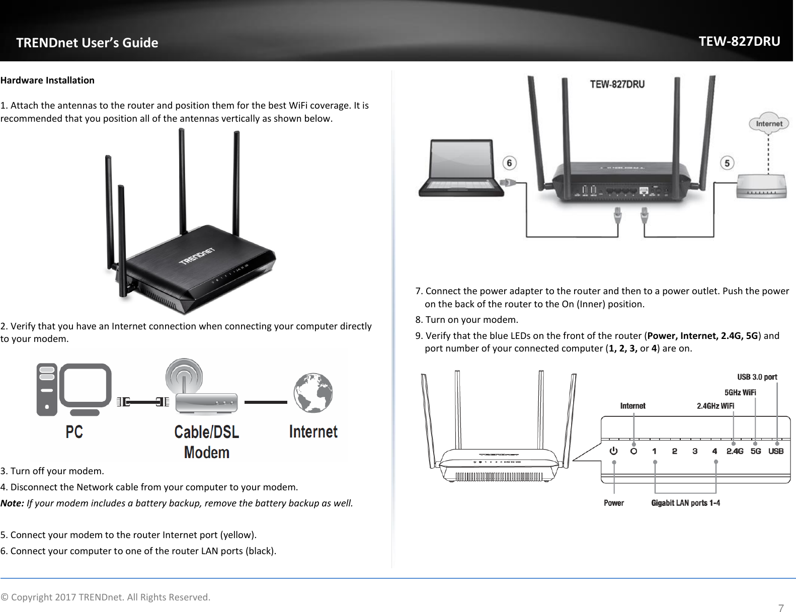             © Copyright 2017 TRENDnet. All Rights Reserved.       TRENDnet User’s Guide TEW-827DRU 7 Hardware Installation 1. Attach the antennas to the router and position them for the best WiFi coverage. It is recommended that you position all of the antennas vertically as shown below.   2. Verify that you have an Internet connection when connecting your computer directly to your modem.   3. Turn off your modem. 4. Disconnect the Network cable from your computer to your modem. Note: If your modem includes a battery backup, remove the battery backup as well.  5. Connect your modem to the router Internet port (yellow). 6. Connect your computer to one of the router LAN ports (black).     7. Connect the power adapter to the router and then to a power outlet. Push the power on the back of the router to the On (Inner) position. 8. Turn on your modem.  9. Verify that the blue LEDs on the front of the router (Power, Internet, 2.4G, 5G) and port number of your connected computer (1, 2, 3, or 4) are on.     