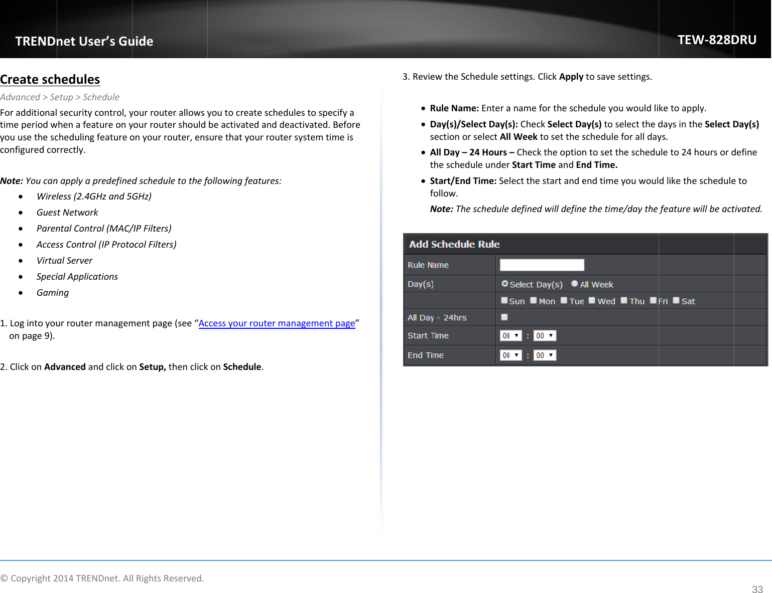 ©Copyright2TRENDnCreateschAdvanced&gt;SeForadditionaltimeperiodwyouusethescconfiguredcoNote:Youcan Wirel Gues Paren Acces Virtu Speci Gami1.Logintoyouonpage9).2.ClickonAdv2014TRENDnet.AllnetUser’sGuhedulesetup&gt;Schedulesecuritycontrol,ywhenafeatureonychedulingfeatureorrectly.napplyapredefineless(2.4GHzand5tNetworkntalControl(MAC/ssControl(IPProtoalServerialApplicationsingurroutermanagemvancedandclickolRightsReserved.uideyourrouterallowsyyourroutershouldonyourrouter,ensdscheduletothefGHz)/IPFilters)ocolFilters)mentpage(see“AcnSetup,thenclickyoutocreateschebeactivatedanddsurethatyourroutfollowingfeatures:ccessyourroutermkonSchedule.dulestospecifyadeactivated.Beforetersystemtimeismanagementpage”e”3.Revie R Ds At SfNewtheScheduleseRuleName:EnteraDay(s)/SelectDay(sectionorselectAlAllDay–24HoursthescheduleunderStart/EndTime:Sefollow.Note:Thescheduleettings.ClickApplyanameforthesches):CheckSelectDalWeektosetthes–ChecktheoptionrStartTimeandEnelectthestartandeedefinedwilldefinetosavesettings.eduleyouwouldliay(s)toselectthedscheduleforalldayntosettheschedundTime.endtimeyouwoulethetime/daytheTEW‐828Dketoapply.daysintheSelectDys.uleto24hoursorddliketheschedulefeaturewillbeactDRU33Day(s)defineetotivated.
