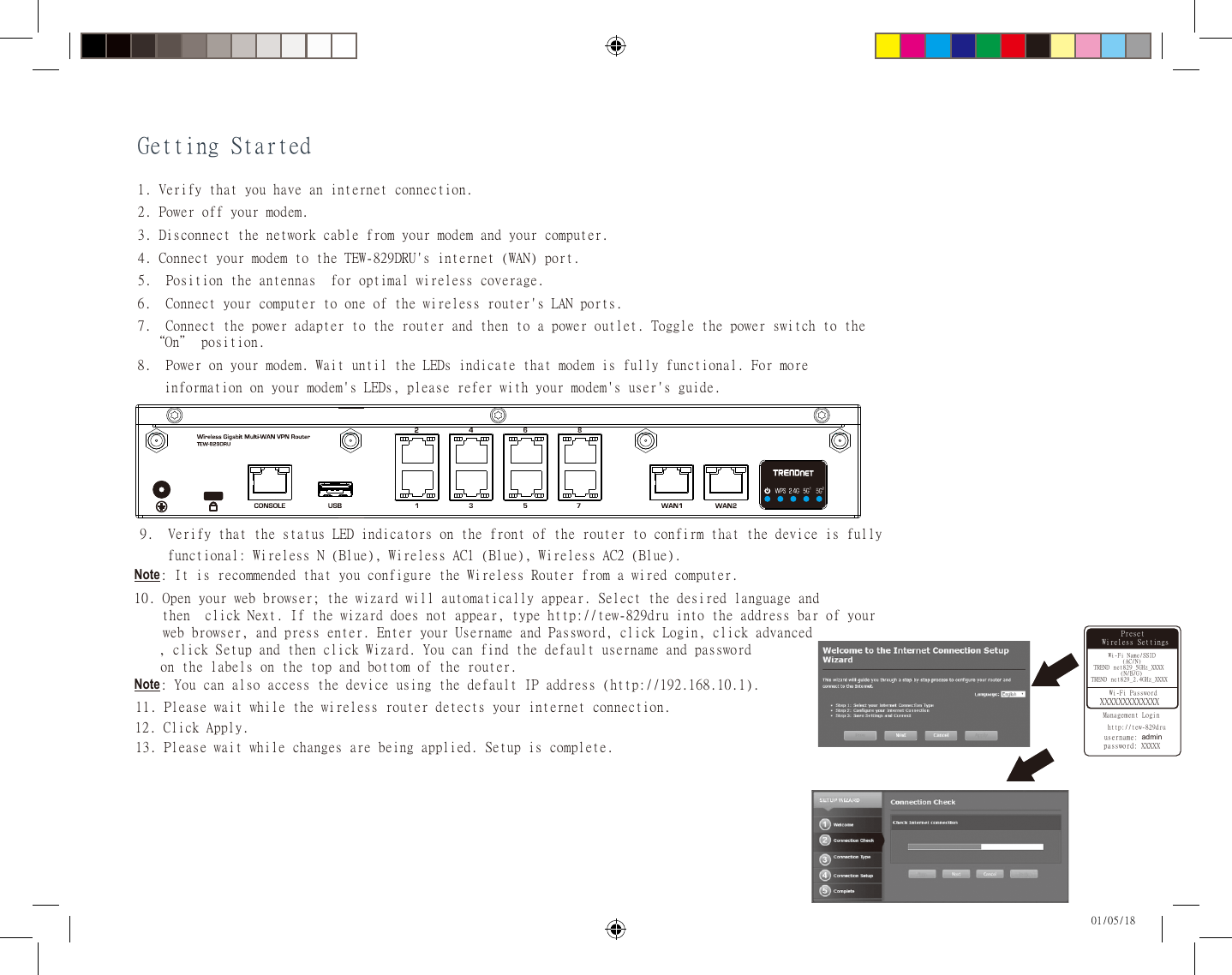 Getting Started01/05/181. Verify that you have an internet connection.2. Power off your modem.3. Disconnect the network cable from your modem and your computer.4. Connect your modem to the TEW-829DRU&apos;s internet (WAN) port.5.  Position the antennas  for optimal wireless coverage.6.  Connect your computer to one of the wireless router&apos;s LAN ports. 8.  Power on your modem. Wait until the LEDs indicate that modem is fully functional. For more  information on your modem&apos;s LEDs, please refer with your modem&apos;s user&apos;s guide.7.  Connect the power adapter to the router and then to a power outlet. Toggle the power switch to the  “On” position.9.  Verify that the status LED indicators on the front of the router to confirm that the device is fully  functional: Wireless N (Blue), Wireless AC1 (Blue), Wireless AC2 (Blue). Note: It is recommended that you configure the Wireless Router from a wired computer.10. Open your web browser; the wizard will automatically appear. Select the desired language and     then  click Next. If the wizard does not appear, type http://tew-829dru into the address bar of your  web browser, and press enter. Enter your Username and Password, click Login, click advanced   , click S etup and then click Wizard. You can find the default username and password   on the labels on the top and bottom of the router.Note: You can also access the device using the default IP address (http://192.168.10.1).Preset        Preset 11. Please wait while the wireless router detects your internet connection.Preset Wireless SettingsWi-Fi Name/SSID(AC/N)TREND net829_5GHz_XXXX(N/B/G)TREND net829_2.4GHz_XXXXManagement Loginhttp://tew-829druusername: admin   password: XXXXXWi-Fi PasswordXXXXXXXXXXXXX12. Click Apply.13. Please wait while changes are being applied. Setup is complete.