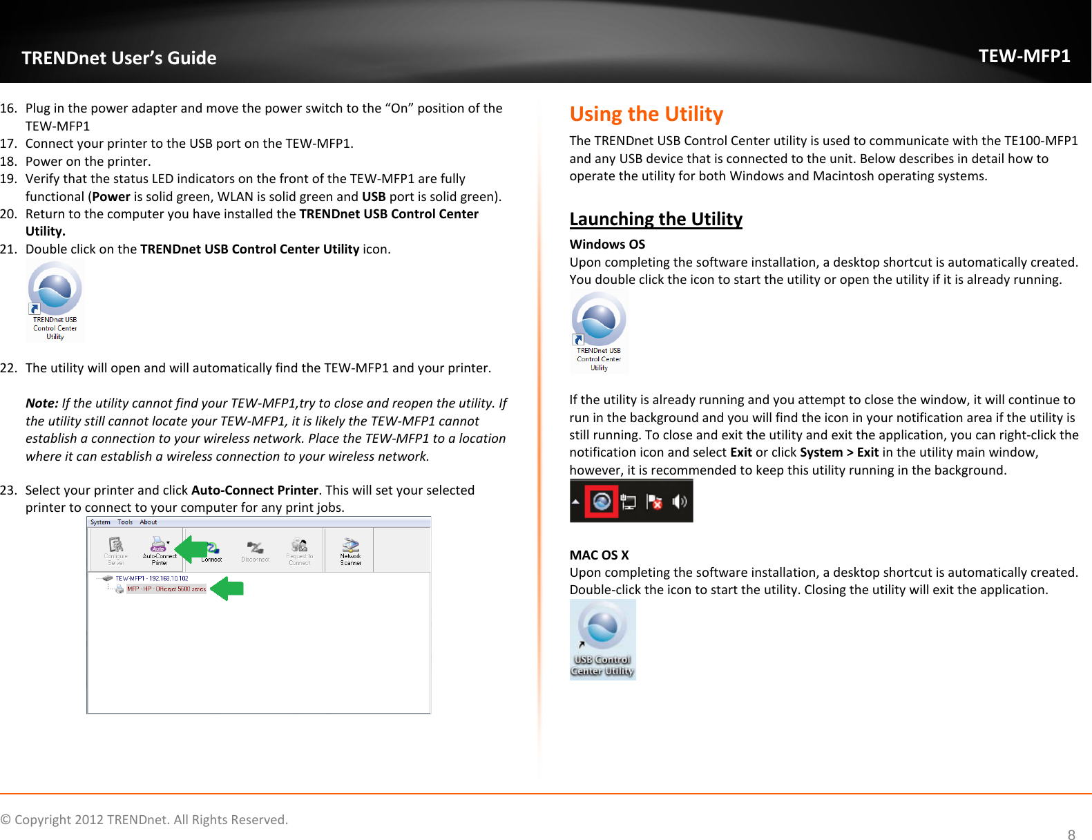              © Copyright 2012 TRENDnet. All Rights Reserved.       TRENDnet User’s Guide TEW-MFP1 8 16. Plug in the power adapter and move the power switch to the “On” position of the TEW-MFP1 17. Connect your printer to the USB port on the TEW-MFP1. 18. Power on the printer. 19. Verify that the status LED indicators on the front of the TEW-MFP1 are fully functional (Power is solid green, WLAN is solid green and USB port is solid green). 20. Return to the computer you have installed the TRENDnet USB Control Center Utility. 21. Double click on the TRENDnet USB Control Center Utility icon.   22. The utility will open and will automatically find the TEW-MFP1 and your printer.  Note: If the utility cannot find your TEW-MFP1,try to close and reopen the utility. If the utility still cannot locate your TEW-MFP1, it is likely the TEW-MFP1 cannot establish a connection to your wireless network. Place the TEW-MFP1 to a location where it can establish a wireless connection to your wireless network.  23. Select your printer and click Auto-Connect Printer. This will set your selected printer to connect to your computer for any print jobs.       Using the Utility The TRENDnet USB Control Center utility is used to communicate with the TE100-MFP1 and any USB device that is connected to the unit. Below describes in detail how to operate the utility for both Windows and Macintosh operating systems.   Launching the Utility Windows OS  Upon completing the software installation, a desktop shortcut is automatically created. You double click the icon to start the utility or open the utility if it is already running.   If the utility is already running and you attempt to close the window, it will continue to run in the background and you will find the icon in your notification area if the utility is still running. To close and exit the utility and exit the application, you can right-click the notification icon and select Exit or click System &gt; Exit in the utility main window, however, it is recommended to keep this utility running in the background.   MAC OS X  Upon completing the software installation, a desktop shortcut is automatically created. Double-click the icon to start the utility. Closing the utility will exit the application.    