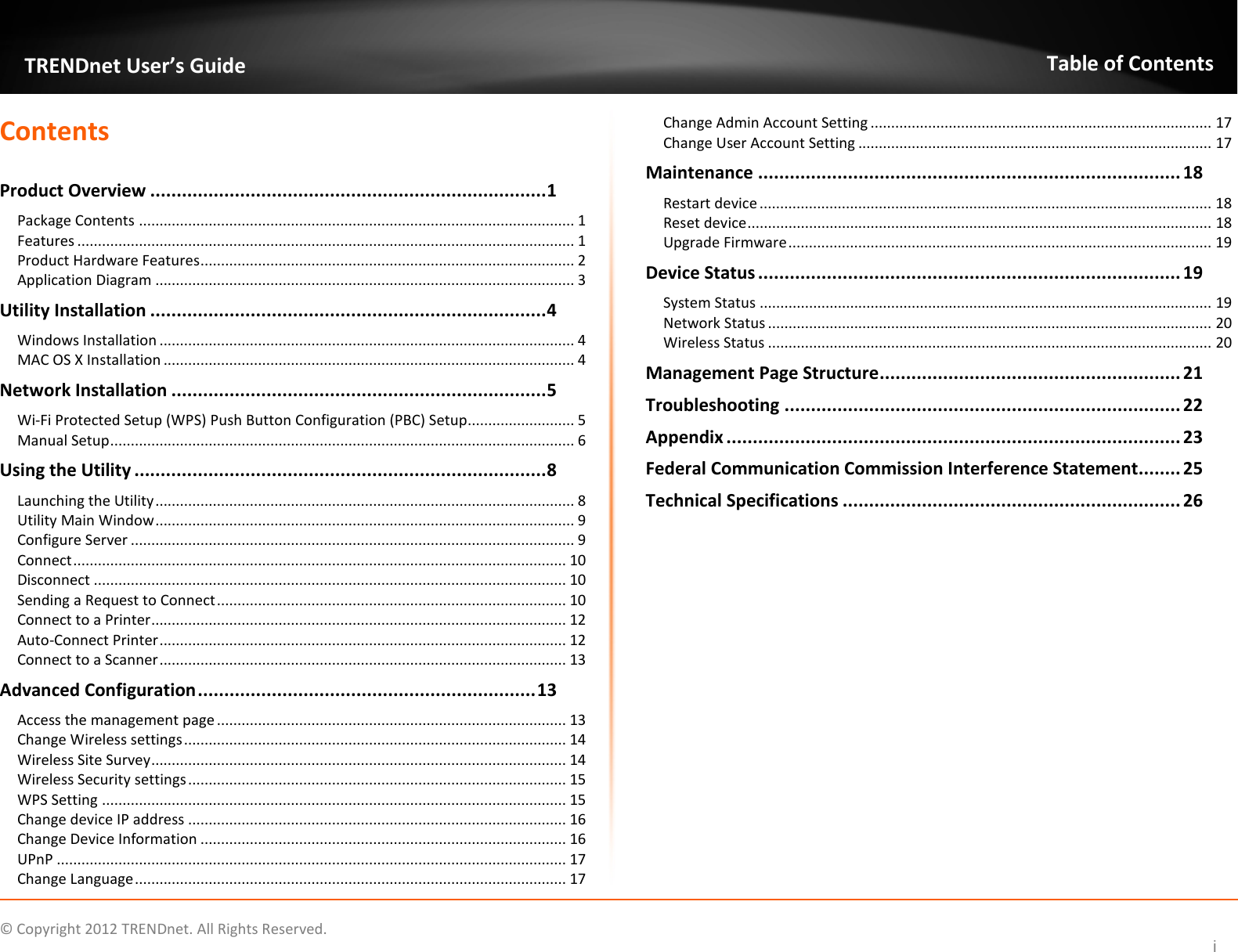              © Copyright 2012 TRENDnet. All Rights Reserved.       TRENDnet User’s Guide Table of Contents i Contents  Product Overview ........................................................................... 1 Package Contents .......................................................................................................... 1 Features ......................................................................................................................... 1 Product Hardware Features ........................................................................................... 2 Application Diagram ...................................................................................................... 3 Utility Installation ........................................................................... 4 Windows Installation ..................................................................................................... 4 MAC OS X Installation .................................................................................................... 4 Network Installation ....................................................................... 5 Wi-Fi Protected Setup (WPS) Push Button Configuration (PBC) Setup .......................... 5 Manual Setup ................................................................................................................. 6 Using the Utility .............................................................................. 8 Launching the Utility ...................................................................................................... 8 Utility Main Window ...................................................................................................... 9 Configure Server ............................................................................................................ 9 Connect ........................................................................................................................ 10 Disconnect ................................................................................................................... 10 Sending a Request to Connect ..................................................................................... 10 Connect to a Printer ..................................................................................................... 12 Auto-Connect Printer ................................................................................................... 12 Connect to a Scanner ................................................................................................... 13 Advanced Configuration ................................................................ 13 Access the management page ..................................................................................... 13 Change Wireless settings ............................................................................................. 14 Wireless Site Survey ..................................................................................................... 14 Wireless Security settings ............................................................................................ 15 WPS Setting ................................................................................................................. 15 Change device IP address ............................................................................................ 16 Change Device Information ......................................................................................... 16 UPnP ............................................................................................................................ 17 Change Language ......................................................................................................... 17 Change Admin Account Setting ................................................................................... 17 Change User Account Setting ...................................................................................... 17 Maintenance ................................................................................ 18 Restart device .............................................................................................................. 18 Reset device ................................................................................................................. 18 Upgrade Firmware ....................................................................................................... 19 Device Status ................................................................................ 19 System Status .............................................................................................................. 19 Network Status ............................................................................................................ 20 Wireless Status ............................................................................................................ 20 Management Page Structure ......................................................... 21 Troubleshooting ........................................................................... 22 Appendix ...................................................................................... 23 Federal Communication Commission Interference Statement ........ 25 Technical Specifications ................................................................ 26         