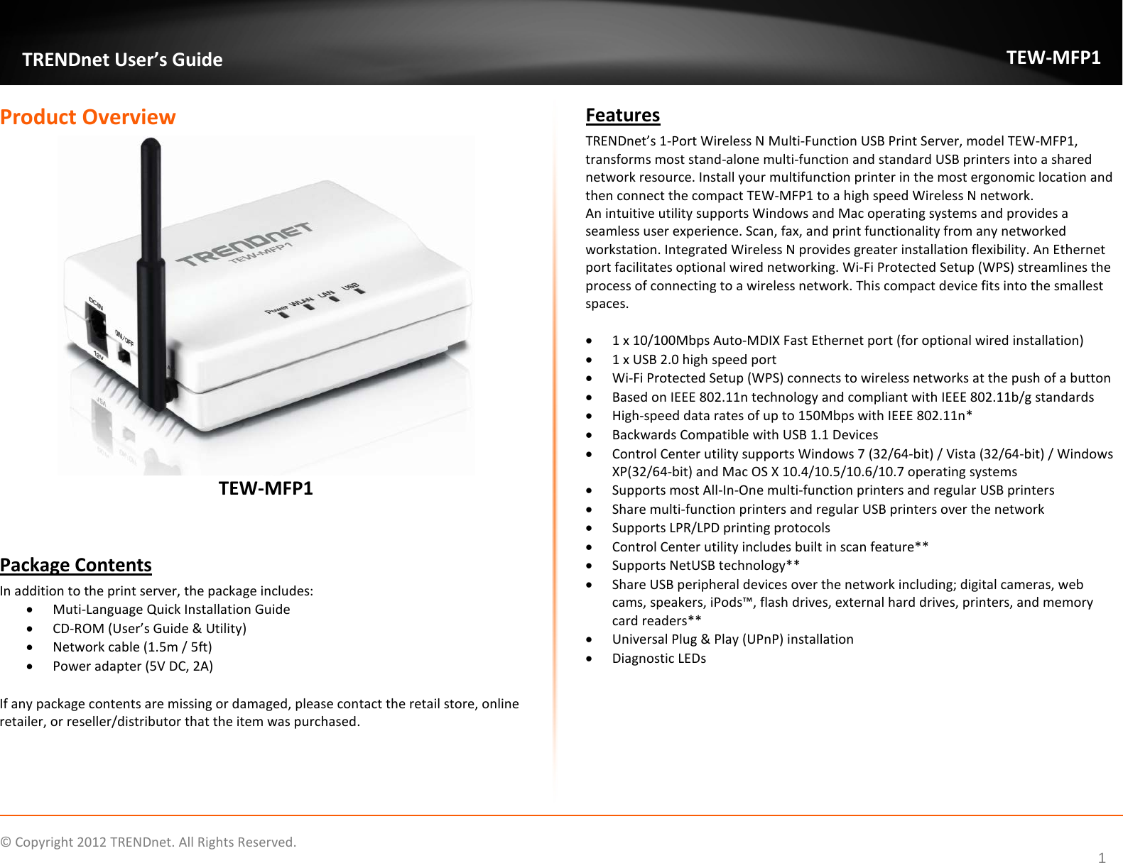              © Copyright 2012 TRENDnet. All Rights Reserved.       TRENDnet User’s Guide TEW-MFP1 1 Product Overview  TEW-MFP1   Package Contents In addition to the print server, the package includes: • Muti-Language Quick Installation Guide • CD-ROM (User’s Guide &amp; Utility) • Network cable (1.5m / 5ft) • Power adapter (5V DC, 2A)  If any package contents are missing or damaged, please contact the retail store, online retailer, or reseller/distributor that the item was purchased. Features TRENDnet’s 1-Port Wireless N Multi-Function USB Print Server, model TEW-MFP1, transforms most stand-alone multi-function and standard USB printers into a shared network resource. Install your multifunction printer in the most ergonomic location and then connect the compact TEW-MFP1 to a high speed Wireless N network.  An intuitive utility supports Windows and Mac operating systems and provides a seamless user experience. Scan, fax, and print functionality from any networked workstation. Integrated Wireless N provides greater installation flexibility. An Ethernet port facilitates optional wired networking. Wi-Fi Protected Setup (WPS) streamlines the process of connecting to a wireless network. This compact device fits into the smallest spaces.  • 1 x 10/100Mbps Auto-MDIX Fast Ethernet port (for optional wired installation) • 1 x USB 2.0 high speed port  • Wi-Fi Protected Setup (WPS) connects to wireless networks at the push of a button • Based on IEEE 802.11n technology and compliant with IEEE 802.11b/g standards  • High-speed data rates of up to 150Mbps with IEEE 802.11n* • Backwards Compatible with USB 1.1 Devices • Control Center utility supports Windows 7 (32/64-bit) / Vista (32/64-bit) / Windows XP(32/64-bit) and Mac OS X 10.4/10.5/10.6/10.7 operating systems • Supports most All-In-One multi-function printers and regular USB printers • Share multi-function printers and regular USB printers over the network • Supports LPR/LPD printing protocols • Control Center utility includes built in scan feature** • Supports NetUSB technology** • Share USB peripheral devices over the network including; digital cameras, web cams, speakers, iPods™, flash drives, external hard drives, printers, and memory card readers** • Universal Plug &amp; Play (UPnP) installation • Diagnostic LEDs   