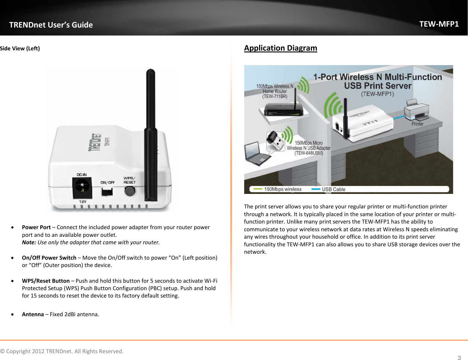              © Copyright 2012 TRENDnet. All Rights Reserved.       TRENDnet User’s Guide TEW-MFP1 3 Side View (Left)    • Power Port – Connect the included power adapter from your router power port and to an available power outlet. Note: Use only the adapter that came with your router.  • On/Off Power Switch – Move the On/Off switch to power “On” (Left position) or “Off” (Outer position) the device.  • WPS/Reset Button – Push and hold this button for 5 seconds to activate Wi-Fi Protected Setup (WPS) Push Button Configuration (PBC) setup. Push and hold for 15 seconds to reset the device to its factory default setting.    • Antenna – Fixed 2dBi antenna.  Application Diagram    The print server allows you to share your regular printer or multi-function printer through a network. It is typically placed in the same location of your printer or multi-function printer. Unlike many print servers the TEW-MFP1 has the ability to communicate to your wireless network at data rates at Wireless N speeds eliminating any wires throughout your household or office. In addition to its print server functionality the TEW-MFP1 can also allows you to share USB storage devices over the network.  