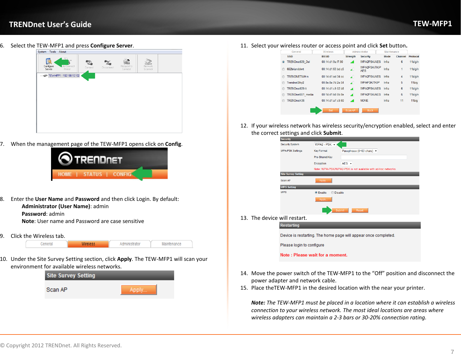              © Copyright 2012 TRENDnet. All Rights Reserved.       TRENDnet User’s Guide TEW-MFP1 7 6. Select the TEW-MFP1 and press Configure Server.    7. When the management page of the TEW-MFP1 opens click on Config.    8. Enter the User Name and Password and then click Login. By default:    Administrator (User Name): admin Password: admin Note: User name and Password are case sensitive  9. Click the Wireless tab.   10. Under the Site Survey Setting section, click Apply. The TEW-MFP1 will scan your environment for available wireless networks.   11. Select your wireless router or access point and click Set button.   12. If your wireless network has wireless security/encryption enabled, select and enter the correct settings and click Submit.  13. The device will restart.    14. Move the power switch of the TEW-MFP1 to the “Off” position and disconnect the power adapter and network cable.  15. Place theTEW-MFP1 in the desired location with the near your printer.   Note: The TEW-MFP1 must be placed in a location where it can establish a wireless connection to your wireless network. The most ideal locations are areas where wireless adapters can maintain a 2-3 bars or 30-20% connection rating.  