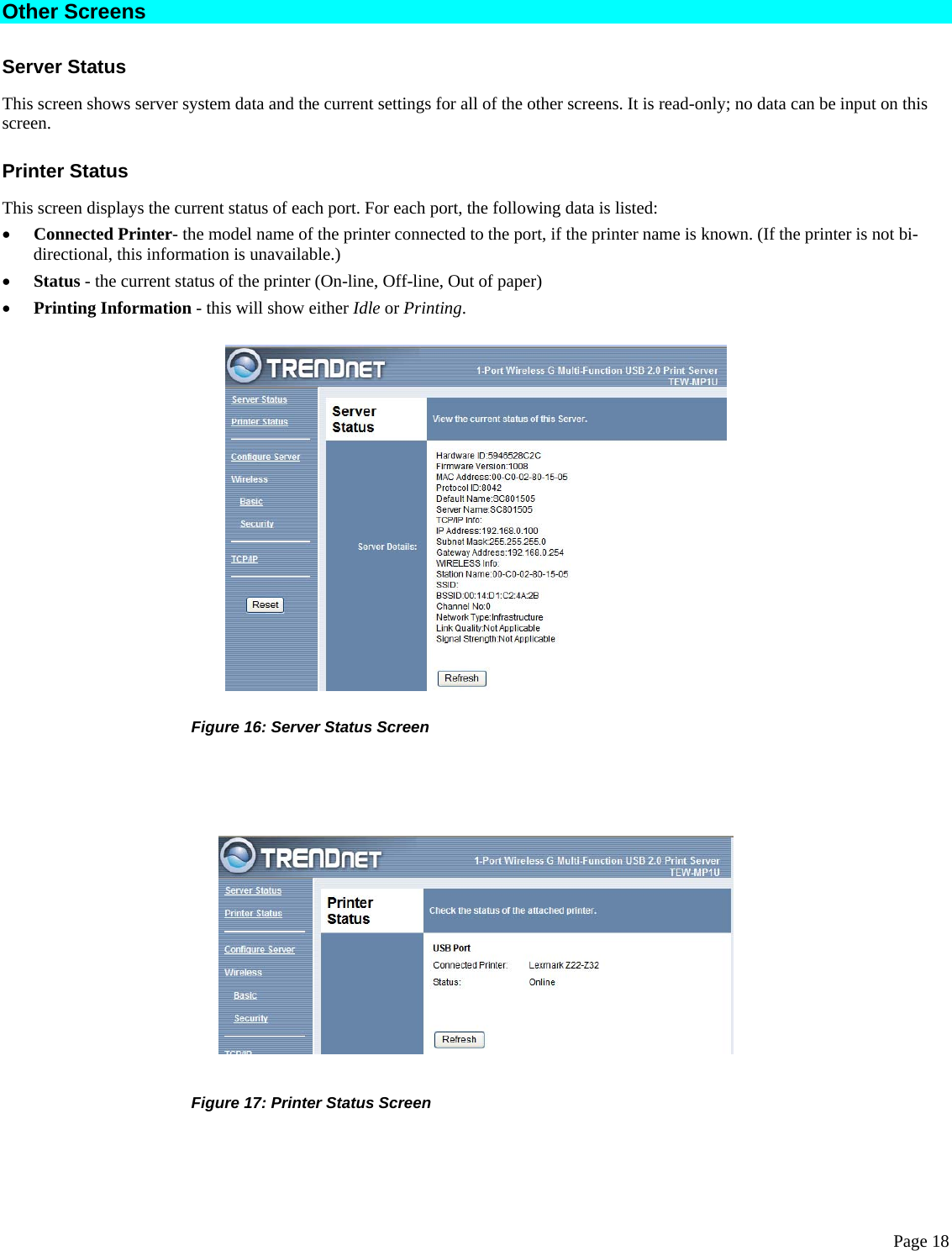  Page 18 Other Screens Server Status This screen shows server system data and the current settings for all of the other screens. It is read-only; no data can be input on this screen. Printer Status This screen displays the current status of each port. For each port, the following data is listed: • Connected Printer- the model name of the printer connected to the port, if the printer name is known. (If the printer is not bi-directional, this information is unavailable.) • Status - the current status of the printer (On-line, Off-line, Out of paper) • Printing Information - this will show either Idle or Printing.             Figure 16: Server Status Screen            Figure 17: Printer Status Screen 