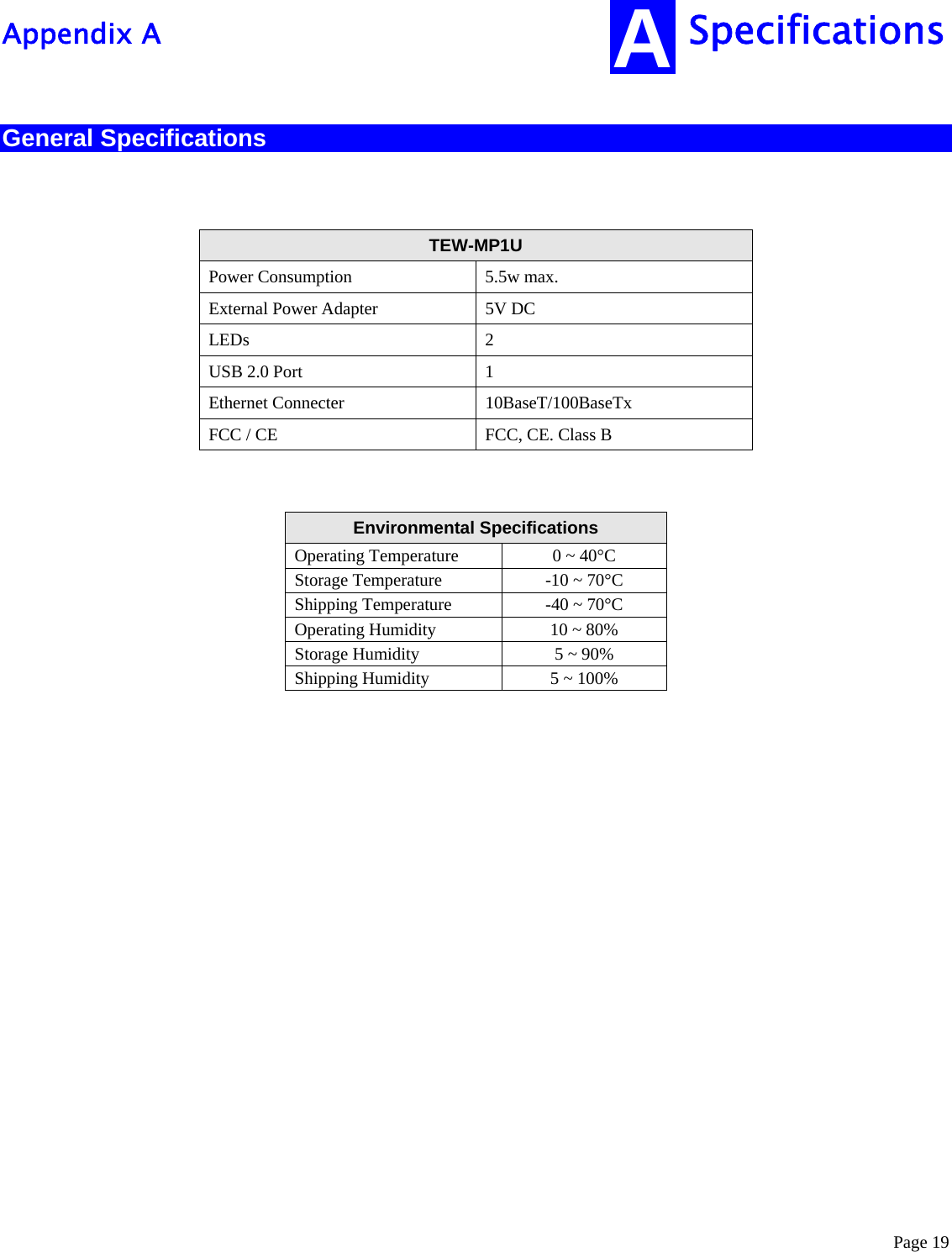  Page 19 Specifications Appendix A A General Specifications   TEW-MP1U  Power Consumption  5.5w max. External Power Adapter  5V DC LEDs 2 USB 2.0 Port  1 Ethernet Connecter  10BaseT/100BaseTx FCC / CE  FCC, CE. Class B   Environmental Specifications  Operating Temperature  0 ~ 40°C Storage Temperature  -10 ~ 70°C Shipping Temperature  -40 ~ 70°C Operating Humidity  10 ~ 80% Storage Humidity  5 ~ 90% Shipping Humidity  5 ~ 100%                   