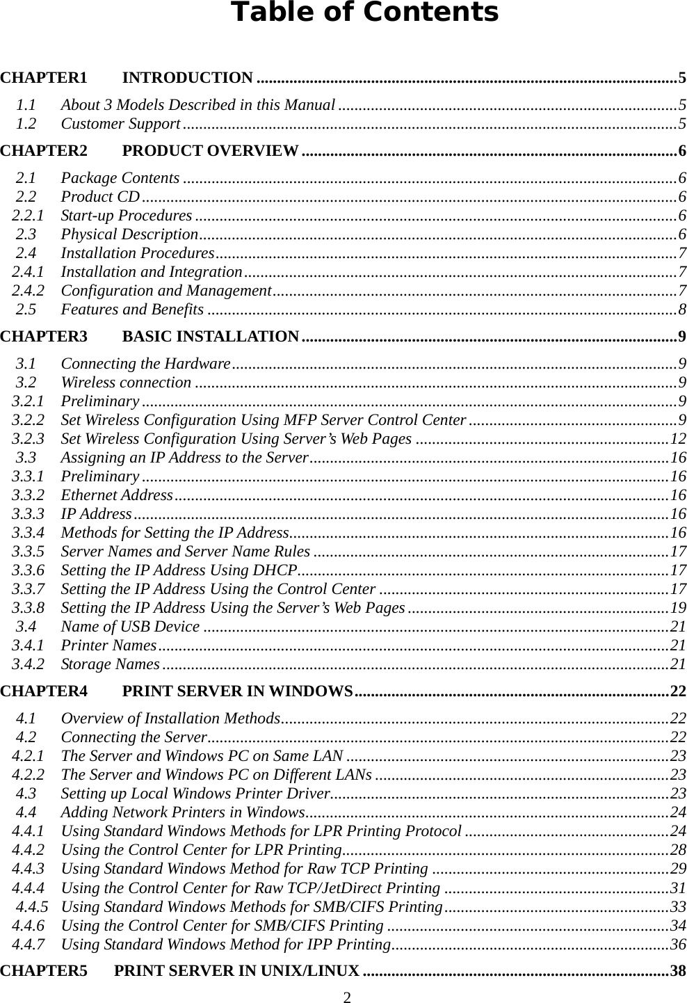     2Table of Contents CHAPTER1  INTRODUCTION .......................................................................................................5 1.1 About 3 Models Described in this Manual ...................................................................................5 1.2 Customer Support.........................................................................................................................5 CHAPTER2  PRODUCT OVERVIEW............................................................................................6 2.1 Package Contents .........................................................................................................................6 2.2 Product CD...................................................................................................................................6 2.2.1 Start-up Procedures ......................................................................................................................6 2.3 Physical Description.....................................................................................................................6 2.4 Installation Procedures.................................................................................................................7 2.4.1 Installation and Integration..........................................................................................................7 2.4.2 Configuration and Management...................................................................................................7 2.5 Features and Benefits ...................................................................................................................8 CHAPTER3  BASIC INSTALLATION............................................................................................9 3.1 Connecting the Hardware.............................................................................................................9 3.2 Wireless connection ......................................................................................................................9 3.2.1 Preliminary ...................................................................................................................................9 3.2.2 Set Wireless Configuration Using MFP Server Control Center ...................................................9 3.2.3 Set Wireless Configuration Using Server’s Web Pages ..............................................................12 3.3 Assigning an IP Address to the Server........................................................................................16 3.3.1 Preliminary .................................................................................................................................16 3.3.2 Ethernet Address.........................................................................................................................16 3.3.3 IP Address...................................................................................................................................16 3.3.4 Methods for Setting the IP Address.............................................................................................16 3.3.5 Server Names and Server Name Rules .......................................................................................17 3.3.6 Setting the IP Address Using DHCP...........................................................................................17 3.3.7 Setting the IP Address Using the Control Center .......................................................................17 3.3.8 Setting the IP Address Using the Server’s Web Pages ................................................................19 3.4 Name of USB Device ..................................................................................................................21 3.4.1 Printer Names.............................................................................................................................21 3.4.2 Storage Names............................................................................................................................21 CHAPTER4  PRINT SERVER IN WINDOWS.............................................................................22 4.1 Overview of Installation Methods...............................................................................................22 4.2 Connecting the Server.................................................................................................................22 4.2.1 The Server and Windows PC on Same LAN ...............................................................................23 4.2.2 The Server and Windows PC on Different LANs ........................................................................23 4.3 Setting up Local Windows Printer Driver...................................................................................23 4.4 Adding Network Printers in Windows.........................................................................................24 4.4.1 Using Standard Windows Methods for LPR Printing Protocol ..................................................24 4.4.2 Using the Control Center for LPR Printing................................................................................28 4.4.3 Using Standard Windows Method for Raw TCP Printing ..........................................................29 4.4.4 Using the Control Center for Raw TCP/JetDirect Printing .......................................................31 4.4.5 Using Standard Windows Methods for SMB/CIFS Printing.......................................................33 4.4.6 Using the Control Center for SMB/CIFS Printing .....................................................................34 4.4.7 Using Standard Windows Method for IPP Printing....................................................................36 CHAPTER5    PRINT SERVER IN UNIX/LINUX...........................................................................38 