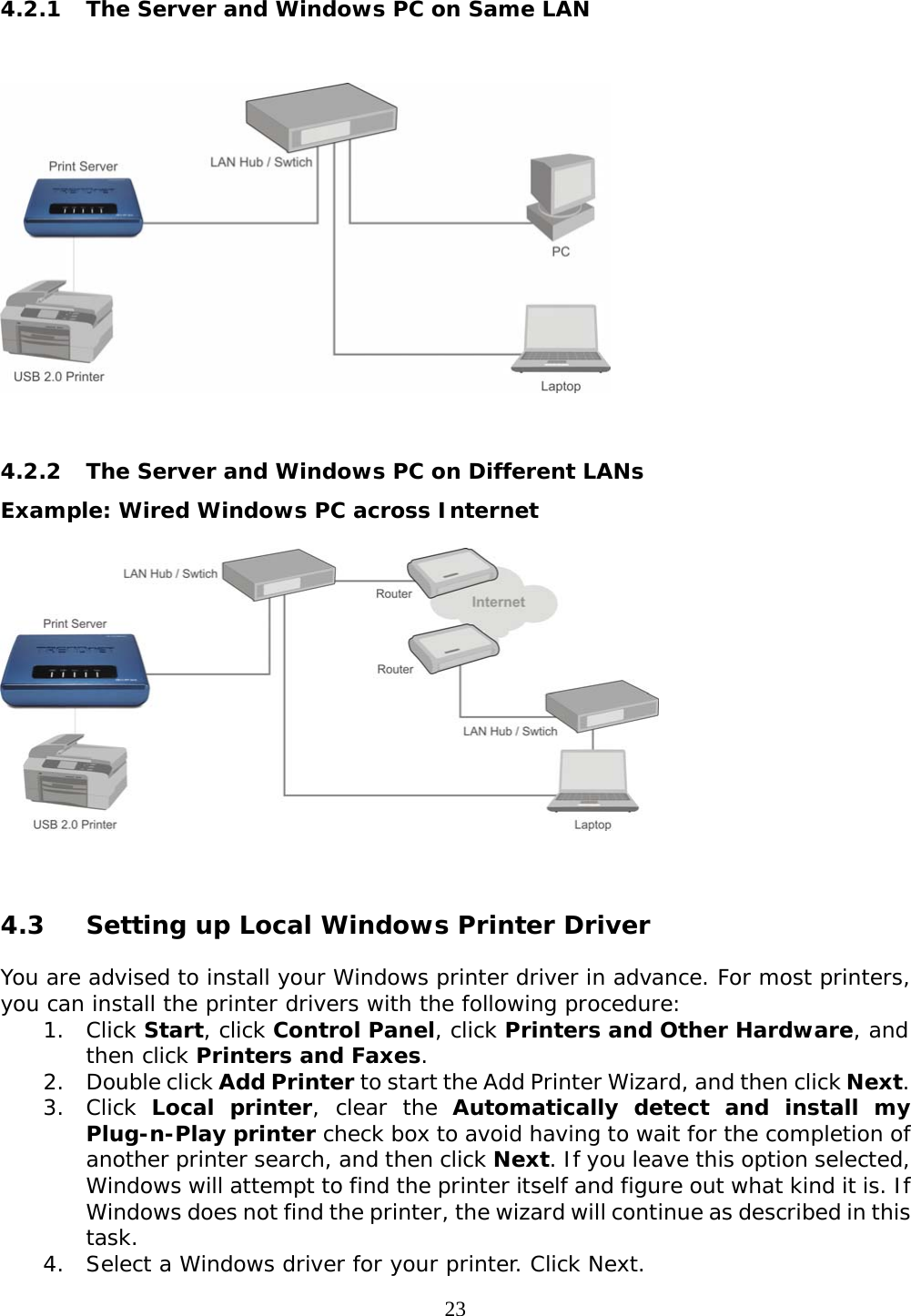     234.2.1 The Server and Windows PC on Same LAN     4.2.2  The Server and Windows PC on Different LANs Example: Wired Windows PC across Internet   4.3 Setting up Local Windows Printer Driver  You are advised to install your Windows printer driver in advance. For most printers, you can install the printer drivers with the following procedure:  1. Click Start, click Control Panel, click Printers and Other Hardware, and then click Printers and Faxes. 2. Double click Add Printer to start the Add Printer Wizard, and then click Next. 3. Click Local printer, clear the Automatically detect and install my Plug-n-Play printer check box to avoid having to wait for the completion of another printer search, and then click Next. If you leave this option selected, Windows will attempt to find the printer itself and figure out what kind it is. If Windows does not find the printer, the wizard will continue as described in this task.  4. Select a Windows driver for your printer. Click Next. 