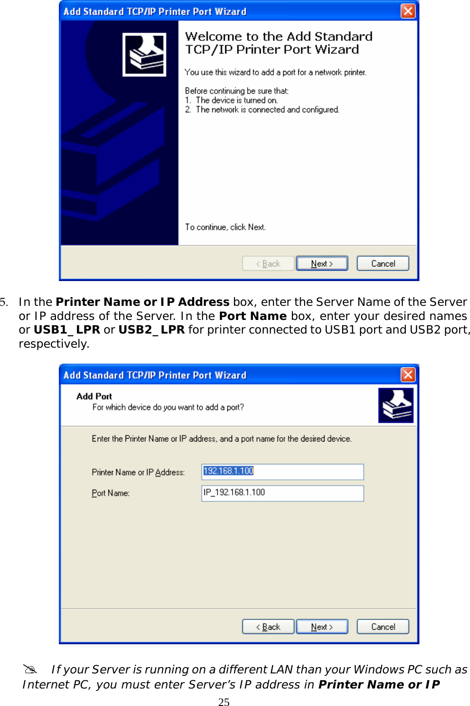     25  5. In the Printer Name or IP Address box, enter the Server Name of the Server or IP address of the Server. In the Port Name box, enter your desired names or USB1_LPR or USB2_LPR for printer connected to USB1 port and USB2 port, respectively.     #  If your Server is running on a different LAN than your Windows PC such as Internet PC, you must enter Server’s IP address in Printer Name or IP 