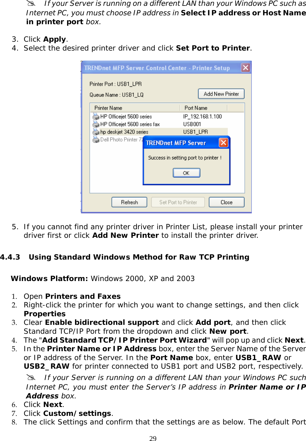     29#  If your Server is running on a different LAN than your Windows PC such as Internet PC, you must choose IP address in Select IP address or Host Name in printer port box.  3. Click Apply. 4. Select the desired printer driver and click Set Port to Printer.     5. If you cannot find any printer driver in Printer List, please install your printer driver first or click Add New Printer to install the printer driver.  4.4.3 Using Standard Windows Method for Raw TCP Printing  Windows Platform: Windows 2000, XP and 2003 1. Open Printers and Faxes  2. Right-click the printer for which you want to change settings, and then click Properties 3. Clear Enable bidirectional support and click Add port, and then click Standard TCP/IP Port from the dropdown and click New port. 4. The &quot;Add Standard TCP/IP Printer Port Wizard&quot; will pop up and click Next. 5. In the Printer Name or IP Address box, enter the Server Name of the Server or IP address of the Server. In the Port Name box, enter USB1_RAW or USB2_RAW for printer connected to USB1 port and USB2 port, respectively.  #  If your Server is running on a different LAN than your Windows PC such Internet PC, you must enter the Server’s IP address in Printer Name or IP Address box. 6. Click Next.     7. Click Custom/settings. 8. The click Settings and confirm that the settings are as below. The default Port 
