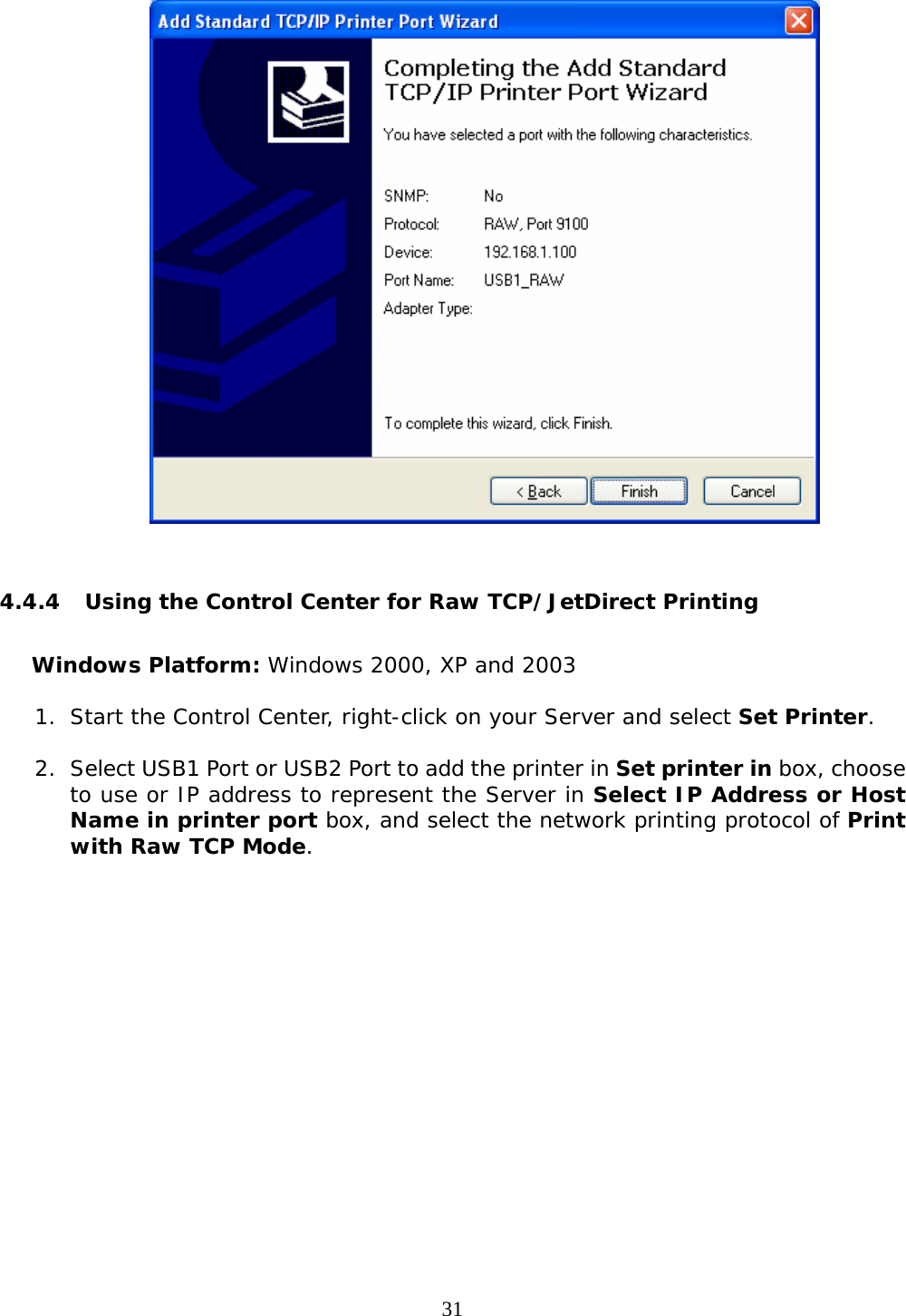     31   4.4.4 Using the Control Center for Raw TCP/JetDirect Printing  Windows Platform: Windows 2000, XP and 2003 1. Start the Control Center, right-click on your Server and select Set Printer.  2. Select USB1 Port or USB2 Port to add the printer in Set printer in box, choose to use or IP address to represent the Server in Select IP Address or Host Name in printer port box, and select the network printing protocol of Print with Raw TCP Mode.  