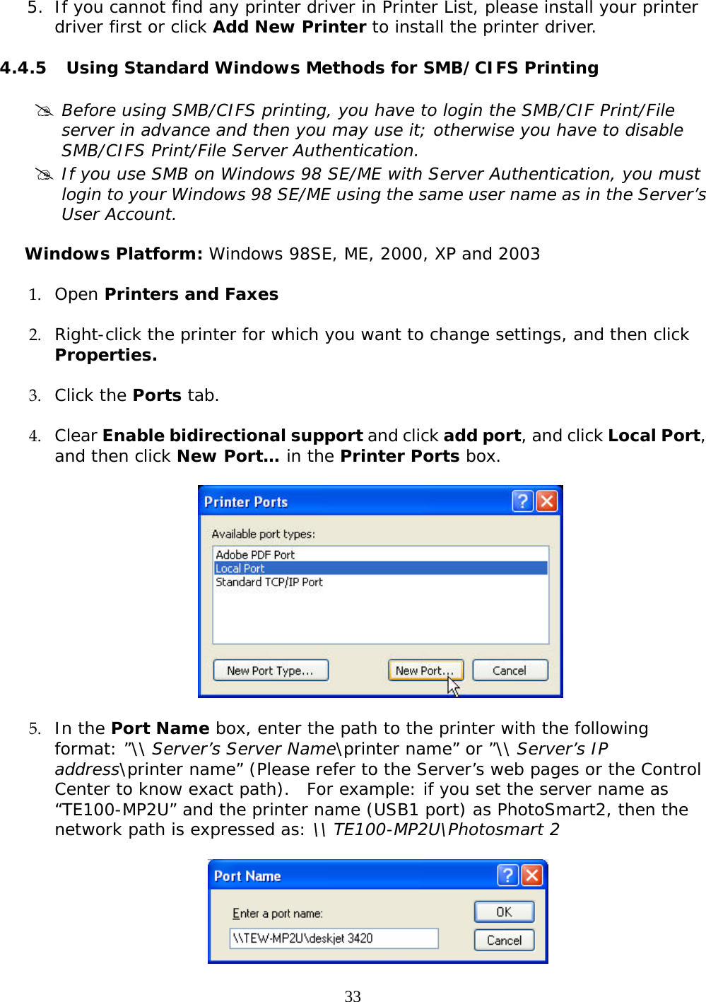     33 5. If you cannot find any printer driver in Printer List, please install your printer driver first or click Add New Printer to install the printer driver.  4.4.5 Using Standard Windows Methods for SMB/CIFS Printing  # Before using SMB/CIFS printing, you have to login the SMB/CIF Print/File server in advance and then you may use it; otherwise you have to disable SMB/CIFS Print/File Server Authentication. # If you use SMB on Windows 98 SE/ME with Server Authentication, you must login to your Windows 98 SE/ME using the same user name as in the Server’s User Account.  Windows Platform: Windows 98SE, ME, 2000, XP and 2003 1. Open Printers and Faxes   2. Right-click the printer for which you want to change settings, and then click Properties.  3. Click the Ports tab.  4. Clear Enable bidirectional support and click add port, and click Local Port, and then click New Port… in the Printer Ports box.     5. In the Port Name box, enter the path to the printer with the following format: ”\\ Server’s Server Name\printer name” or ”\\ Server’s IP address\printer name” (Please refer to the Server’s web pages or the Control Center to know exact path).  For example: if you set the server name as “TE100-MP2U” and the printer name (USB1 port) as PhotoSmart2, then the network path is expressed as: \\ TE100-MP2U\Photosmart 2    