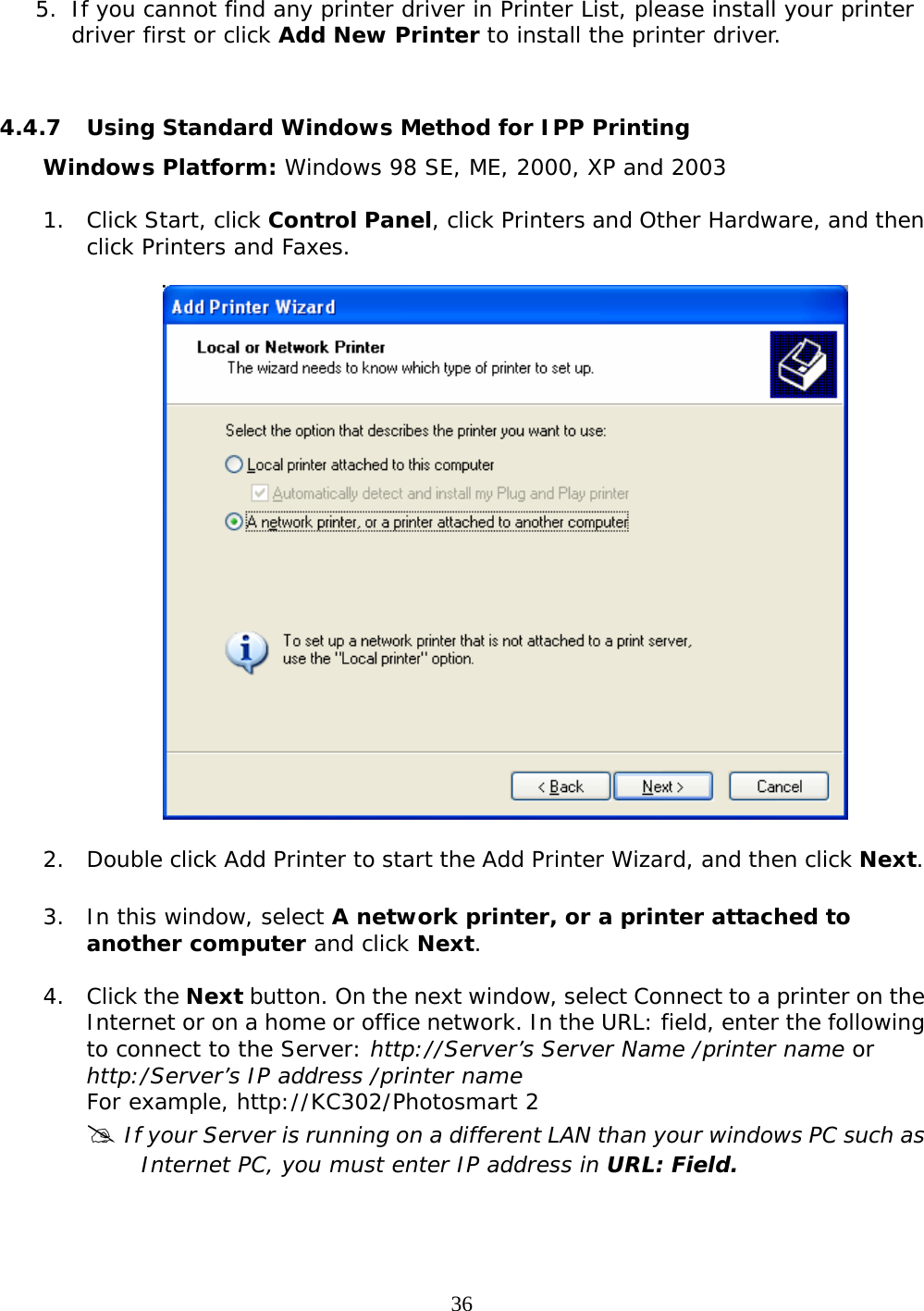     36 5. If you cannot find any printer driver in Printer List, please install your printer driver first or click Add New Printer to install the printer driver.   4.4.7  Using Standard Windows Method for IPP Printing Windows Platform: Windows 98 SE, ME, 2000, XP and 2003 1. Click Start, click Control Panel, click Printers and Other Hardware, and then click Printers and Faxes.    2. Double click Add Printer to start the Add Printer Wizard, and then click Next.  3. In this window, select A network printer, or a printer attached to another computer and click Next.  4. Click the Next button. On the next window, select Connect to a printer on the Internet or on a home or office network. In the URL: field, enter the following to connect to the Server: http://Server’s Server Name /printer name or http:/Server’s IP address /printer name  For example, http://KC302/Photosmart 2 # If your Server is running on a different LAN than your windows PC such as Internet PC, you must enter IP address in URL: Field.  