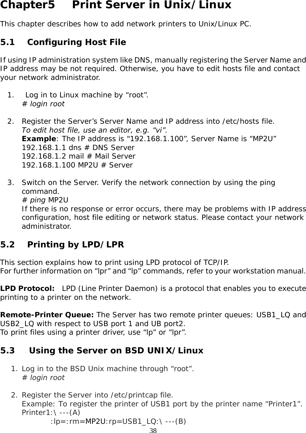     38 Chapter5    Print Server in Unix/Linux  This chapter describes how to add network printers to Unix/Linux PC.  5.1 Configuring Host File   If using IP administration system like DNS, manually registering the Server Name and IP address may be not required. Otherwise, you have to edit hosts file and contact your network administrator.  1.  Log in to Linux machine by “root”.  # login root   2. Register the Server’s Server Name and IP address into /etc/hosts file.  To edit host file, use an editor, e.g. “vi”.  Example: The IP address is “192.168.1.100”, Server Name is “MP2U”  192.168.1.1 dns # DNS Server 192.168.1.2 mail # Mail Server  192.168.1.100 MP2U # Server  3. Switch on the Server. Verify the network connection by using the ping command.  # ping MP2U If there is no response or error occurs, there may be problems with IP address configuration, host file editing or network status. Please contact your network administrator.   5.2 Printing by LPD/LPR  This section explains how to print using LPD protocol of TCP/IP.  For further information on “lpr” and “lp” commands, refer to your workstation manual.   LPD Protocol:  LPD (Line Printer Daemon) is a protocol that enables you to execute printing to a printer on the network.   Remote-Printer Queue: The Server has two remote printer queues: USB1_LQ and USB2_LQ with respect to USB port 1 and UB port2.  To print files using a printer driver, use “lp” or “lpr”.  5.3  Using the Server on BSD UNIX/Linux  1. Log in to the BSD Unix machine through “root”. # login root  2. Register the Server into /etc/printcap file. Example: To register the printer of USB1 port by the printer name “Printer1”. Printer1:\ ---(A) :lp=:rm=MP2U:rp=USB1_LQ:\ ---(B) 
