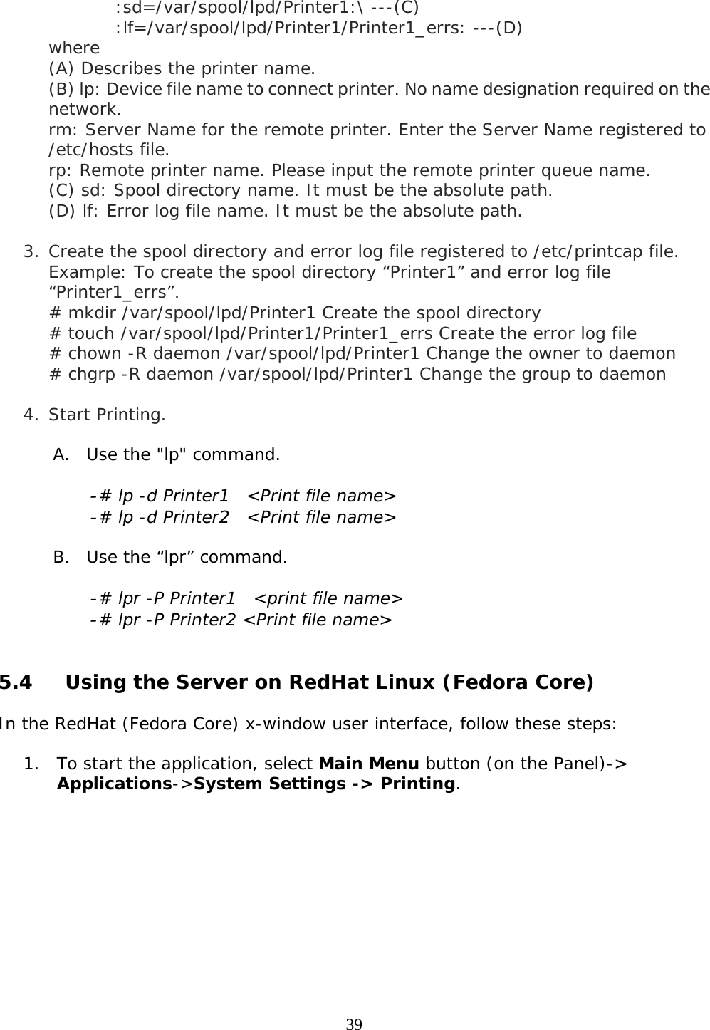     39:sd=/var/spool/lpd/Printer1:\ ---(C) :lf=/var/spool/lpd/Printer1/Printer1_errs: ---(D)   where  (A) Describes the printer name.  (B) lp: Device file name to connect printer. No name designation required on the network. rm: Server Name for the remote printer. Enter the Server Name registered to /etc/hosts file. rp: Remote printer name. Please input the remote printer queue name. (C) sd: Spool directory name. It must be the absolute path. (D) lf: Error log file name. It must be the absolute path.  3. Create the spool directory and error log file registered to /etc/printcap file. Example: To create the spool directory “Printer1” and error log file “Printer1_errs”. # mkdir /var/spool/lpd/Printer1 Create the spool directory # touch /var/spool/lpd/Printer1/Printer1_errs Create the error log file # chown -R daemon /var/spool/lpd/Printer1 Change the owner to daemon # chgrp -R daemon /var/spool/lpd/Printer1 Change the group to daemon  4. Start Printing. A. Use the &quot;lp&quot; command. - # lp -d Printer1  &lt;Print file name&gt; - # lp -d Printer2  &lt;Print file name&gt; B. Use the “lpr” command.   - # lpr -P Printer1  &lt;print file name&gt; - # lpr -P Printer2 &lt;Print file name&gt;  5.4  Using the Server on RedHat Linux (Fedora Core)  In the RedHat (Fedora Core) x-window user interface, follow these steps:  1. To start the application, select Main Menu button (on the Panel)-&gt;  Applications-&gt;System Settings -&gt; Printing.  