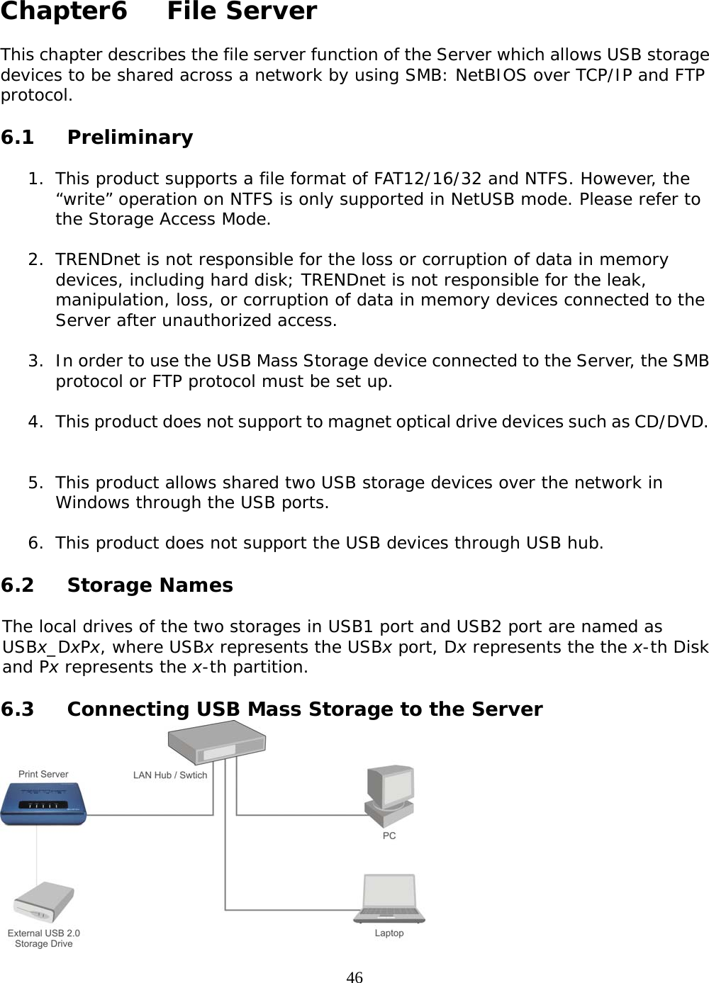     46 Chapter6   File Server  This chapter describes the file server function of the Server which allows USB storage devices to be shared across a network by using SMB: NetBIOS over TCP/IP and FTP protocol.  6.1 Preliminary  1. This product supports a file format of FAT12/16/32 and NTFS. However, the “write” operation on NTFS is only supported in NetUSB mode. Please refer to the Storage Access Mode.  2. TRENDnet is not responsible for the loss or corruption of data in memory devices, including hard disk; TRENDnet is not responsible for the leak, manipulation, loss, or corruption of data in memory devices connected to the Server after unauthorized access.   3. In order to use the USB Mass Storage device connected to the Server, the SMB protocol or FTP protocol must be set up.   4. This product does not support to magnet optical drive devices such as CD/DVD.    5. This product allows shared two USB storage devices over the network in Windows through the USB ports.   6. This product does not support the USB devices through USB hub.    6.2 Storage Names  The local drives of the two storages in USB1 port and USB2 port are named as USBx_DxPx, where USBx represents the USBx port, Dx represents the the x-th Disk and Px represents the x-th partition.   6.3  Connecting USB Mass Storage to the Server  
