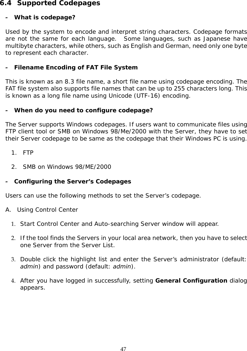     47 6.4 Supported Codepages  - What is codepage?  Used by the system to encode and interpret string characters. Codepage formats are not the same for each language.   Some languages, such as Japanese have multibyte characters, while others, such as English and German, need only one byte to represent each character.   - Filename Encoding of FAT File System  This is known as an 8.3 file name, a short file name using codepage encoding. The FAT file system also supports file names that can be up to 255 characters long. This is known as a long file name using Unicode (UTF-16) encoding.   - When do you need to configure codepage?  The Server supports Windows codepages. If users want to communicate files using FTP client tool or SMB on Windows 98/Me/2000 with the Server, they have to set their Server codepage to be same as the codepage that their Windows PC is using.  1. FTP   2. SMB on Windows 98/ME/2000  - Configuring the Server’s Codepages   Users can use the following methods to set the Server’s codepage.  A. Using Control Center  1. Start Control Center and Auto-searching Server window will appear.  2. If the tool finds the Servers in your local area network, then you have to select one Server from the Server List.   3. Double click the highlight list and enter the Server’s administrator (default: admin) and password (default: admin).  4. After you have logged in successfully, setting General Configuration dialog appears.   