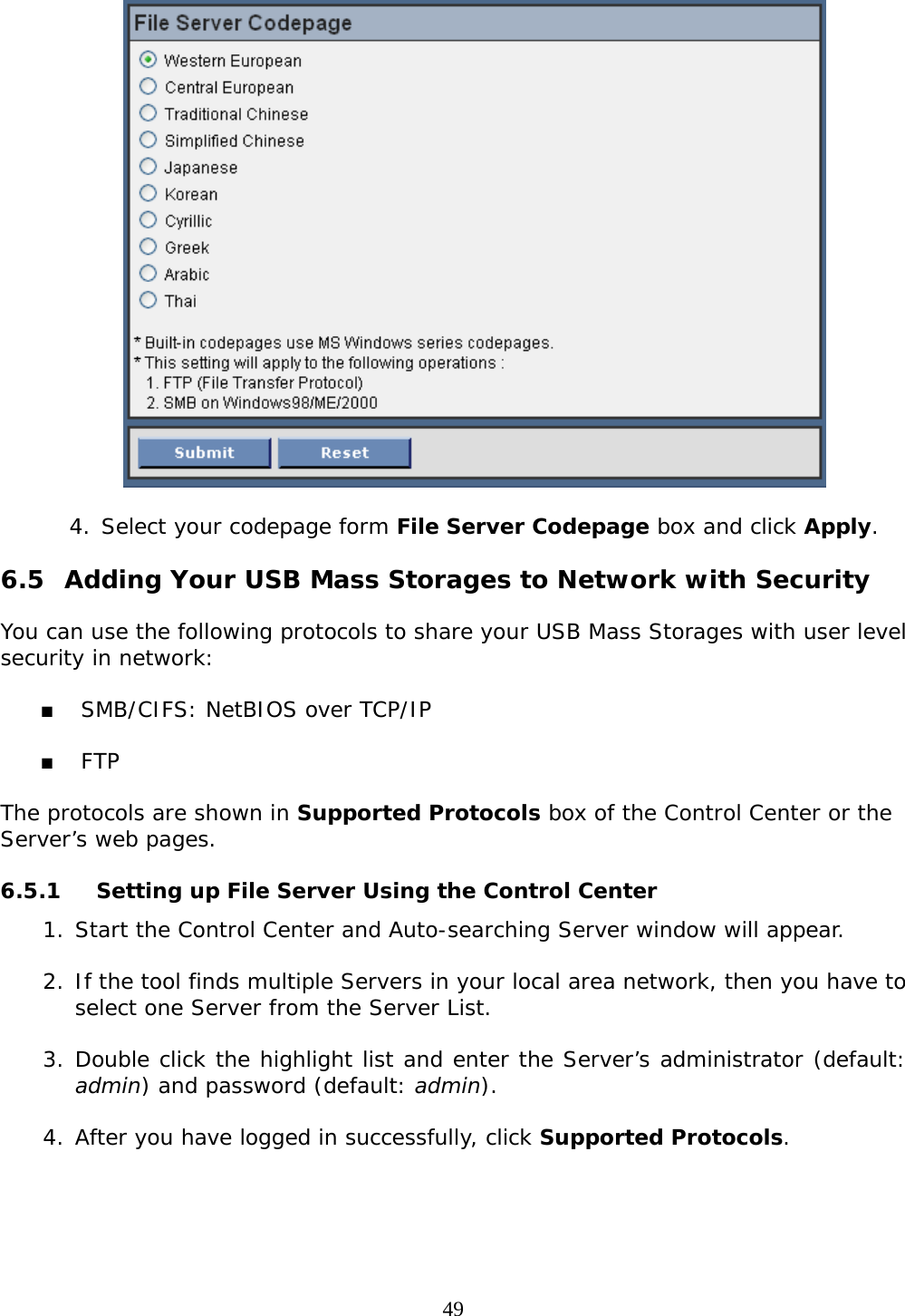     49  4. Select your codepage form File Server Codepage box and click Apply.  6.5 Adding Your USB Mass Storages to Network with Security  You can use the following protocols to share your USB Mass Storages with user level security in network:    SMB/CIFS: NetBIOS over TCP/IP   FTP  The protocols are shown in Supported Protocols box of the Control Center or the Server’s web pages.  6.5.1 Setting up File Server Using the Control Center 1. Start the Control Center and Auto-searching Server window will appear.  2. If the tool finds multiple Servers in your local area network, then you have to select one Server from the Server List.   3. Double click the highlight list and enter the Server’s administrator (default: admin) and password (default: admin).  4. After you have logged in successfully, click Supported Protocols.  
