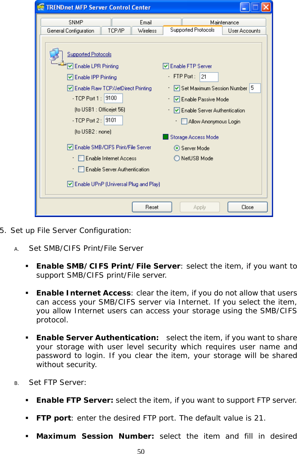     50  5. Set up File Server Configuration:  A. Set SMB/CIFS Print/File Server   Enable SMB/CIFS Print/File Server: select the item, if you want to support SMB/CIFS print/File server.   Enable Internet Access: clear the item, if you do not allow that users can access your SMB/CIFS server via Internet. If you select the item, you allow Internet users can access your storage using the SMB/CIFS protocol.   Enable Server Authentication:    select the item, if you want to share your storage with user level security which requires user name and password to login. If you clear the item, your storage will be shared without security.  B. Set FTP Server:    Enable FTP Server: select the item, if you want to support FTP server.   FTP port: enter the desired FTP port. The default value is 21.    Maximum Session Number: select the item and fill in desired 