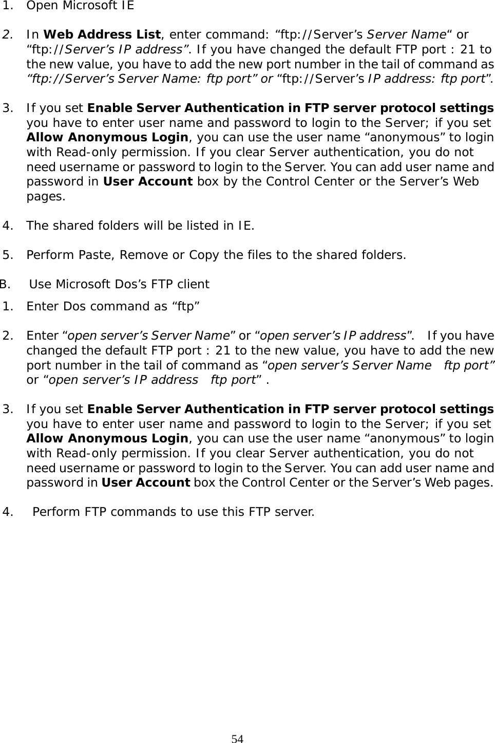     541. Open Microsoft IE   2. In Web Address List, enter command: “ftp://Server’s Server Name“ or “ftp://Server’s IP address”. If you have changed the default FTP port : 21 to the new value, you have to add the new port number in the tail of command as “ftp://Server’s Server Name: ftp port” or “ftp://Server’s IP address: ftp port”.  3. If you set Enable Server Authentication in FTP server protocol settings you have to enter user name and password to login to the Server; if you set Allow Anonymous Login, you can use the user name “anonymous” to login with Read-only permission. If you clear Server authentication, you do not need username or password to login to the Server. You can add user name and password in User Account box by the Control Center or the Server’s Web pages.  4. The shared folders will be listed in IE.  5. Perform Paste, Remove or Copy the files to the shared folders.  B. Use Microsoft Dos’s FTP client 1. Enter Dos command as “ftp”  2. Enter “open server’s Server Name” or “open server’s IP address”.  If you have changed the default FTP port : 21 to the new value, you have to add the new port number in the tail of command as “open server’s Server Name    ftp port” or “open server’s IP address  ftp port” .  3. If you set Enable Server Authentication in FTP server protocol settings you have to enter user name and password to login to the Server; if you set Allow Anonymous Login, you can use the user name “anonymous” to login with Read-only permission. If you clear Server authentication, you do not need username or password to login to the Server. You can add user name and password in User Account box the Control Center or the Server’s Web pages.  4.  Perform FTP commands to use this FTP server. 