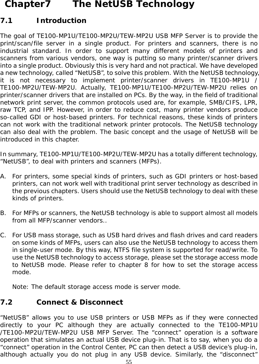     55 Chapter7    The NetUSB Technology  7.1  Introduction  The goal of TE100-MP1U/TE100-MP2U/TEW-MP2U USB MFP Server is to provide the print/scan/file server in a single product. For printers and scanners, there is no industrial standard. In order to support many different models of printers and scanners from various vendors, one way is putting so many printer/scanner drivers into a single product. Obviously this is very hard and not practical. We have developed a new technology, called “NetUSB”, to solve this problem. With the NetUSB technology, it is not necessary to implement printer/scanner drivers in TE100-MP1U / TE100-MP2U/TEW-MP2U. Actually, TE100-MP1U/TE100-MP2U/TEW-MP2U relies on printer/scanner drivers that are installed on PCs. By the way, in the field of traditional network print server, the common protocols used are, for example, SMB/CIFS, LPR, raw TCP, and IPP. However, in order to reduce cost, many printer vendors produce so-called GDI or host-based printers. For technical reasons, these kinds of printers can not work with the traditional network printer protocols. The NetUSB technology can also deal with the problem. The basic concept and the usage of NetUSB will be introduced in this chapter.  In summary, TE100-MP1U/TE100-MP2U/TEW-MP2U has a totally different technology, “NetUSB”, to deal with printers and scanners (MFPs).  A. For printers, some special kinds of printers, such as GDI printers or host-based printers, can not work well with traditional print server technology as described in the previous chapters. Users should use the NetUSB technology to deal with these kinds of printers.  B. For MFPs or scanners, the NetUSB technology is able to support almost all models from all MFP/scanner vendors..  C. For USB mass storage, such as USB hard drives and flash drives and card readers on some kinds of MFPs, users can also use the NetUSB technology to access them in single-user mode. By this way, NTFS file system is supported for read/write. To use the NetUSB technology to access storage, please set the storage access mode to NetUSB mode. Please refer to chapter 8 for how to set the storage access mode.  Note: The default storage access mode is server mode.  7.2  Connect &amp; Disconnect  “NetUSB” allows you to use USB printers or USB MFPs as if they were connected directly to your PC although they are actually connected to the TE100-MP1U /TE100-MP2U/TEW-MP2U USB MFP Server. The “connect” operation is a software operation that simulates an actual USB device plug-in. That is to say, when you do a “connect” operation in the Control Center, PC can then detect a USB device’s plug-in, although actually you do not plug in any USB device. Similarly, the “disconnect” 