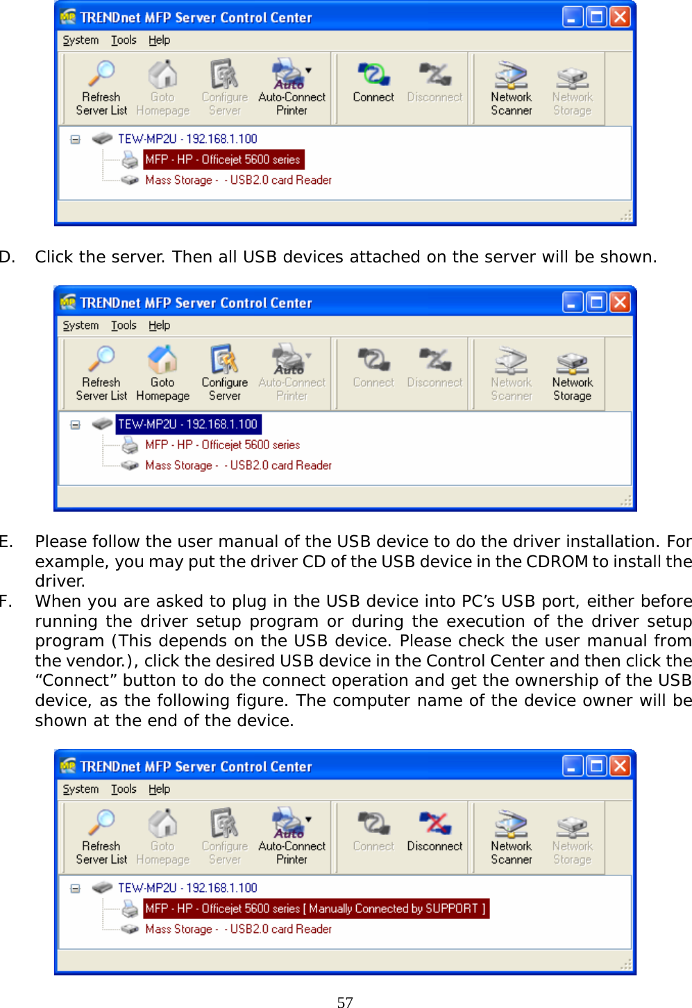     57  D. Click the server. Then all USB devices attached on the server will be shown.    E. Please follow the user manual of the USB device to do the driver installation. For example, you may put the driver CD of the USB device in the CDROM to install the driver. F. When you are asked to plug in the USB device into PC’s USB port, either before running the driver setup program or during the execution of the driver setup program (This depends on the USB device. Please check the user manual from the vendor.), click the desired USB device in the Control Center and then click the “Connect” button to do the connect operation and get the ownership of the USB device, as the following figure. The computer name of the device owner will be shown at the end of the device.   
