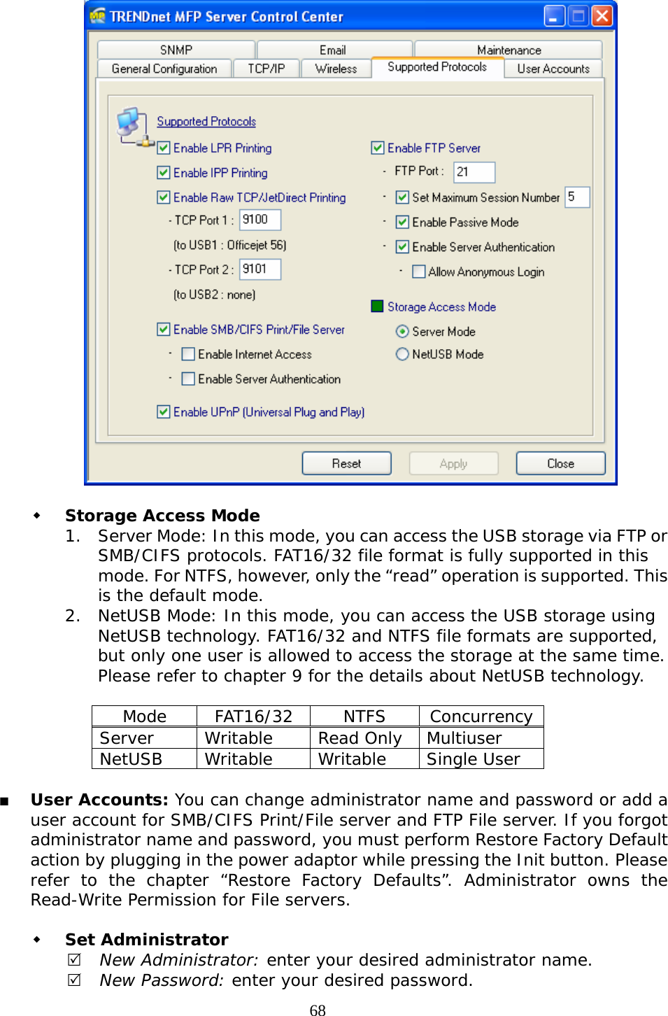     68   Storage Access Mode 1. Server Mode: In this mode, you can access the USB storage via FTP or SMB/CIFS protocols. FAT16/32 file format is fully supported in this mode. For NTFS, however, only the “read” operation is supported. This is the default mode. 2. NetUSB Mode: In this mode, you can access the USB storage using NetUSB technology. FAT16/32 and NTFS file formats are supported, but only one user is allowed to access the storage at the same time. Please refer to chapter 9 for the details about NetUSB technology.  Mode FAT16/32 NTFS Concurrency Server Writable Read Only Multiuser NetUSB Writable  Writable Single User   User Accounts: You can change administrator name and password or add a user account for SMB/CIFS Print/File server and FTP File server. If you forgot administrator name and password, you must perform Restore Factory Default action by plugging in the power adaptor while pressing the Init button. Please refer to the chapter “Restore Factory Defaults”. Administrator owns the Read-Write Permission for File servers.    Set Administrator 5 New Administrator: enter your desired administrator name. 5 New Password: enter your desired password. 