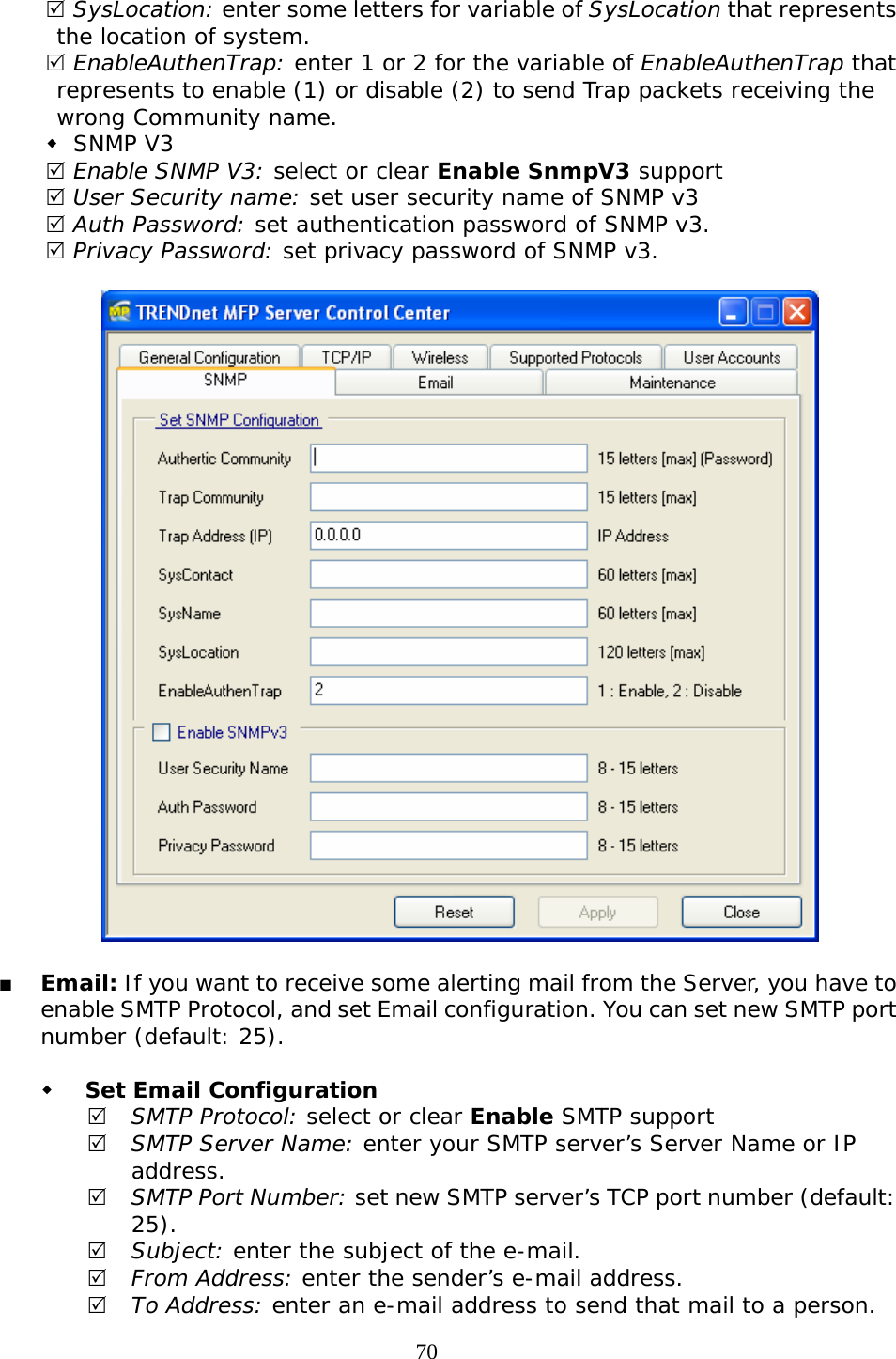     705 SysLocation: enter some letters for variable of SysLocation that represents the location of system. 5 EnableAuthenTrap: enter 1 or 2 for the variable of EnableAuthenTrap that represents to enable (1) or disable (2) to send Trap packets receiving the wrong Community name.   SNMP V3 5 Enable SNMP V3: select or clear Enable SnmpV3 support 5 User Security name: set user security name of SNMP v3 5 Auth Password: set authentication password of SNMP v3. 5 Privacy Password: set privacy password of SNMP v3.      Email: If you want to receive some alerting mail from the Server, you have to enable SMTP Protocol, and set Email configuration. You can set new SMTP port number (default: 25).   Set Email Configuration 5 SMTP Protocol: select or clear Enable SMTP support 5 SMTP Server Name: enter your SMTP server’s Server Name or IP address. 5 SMTP Port Number: set new SMTP server’s TCP port number (default: 25). 5 Subject: enter the subject of the e-mail. 5 From Address: enter the sender’s e-mail address. 5 To Address: enter an e-mail address to send that mail to a person. 