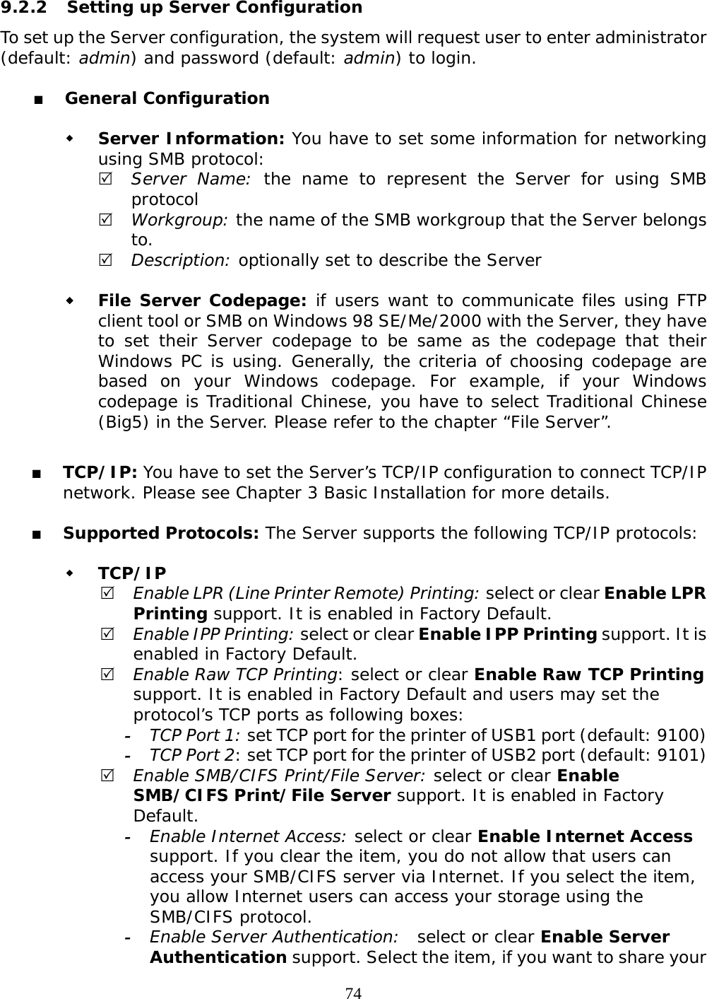     74 9.2.2  Setting up Server Configuration To set up the Server configuration, the system will request user to enter administrator (default: admin) and password (default: admin) to login.    General Configuration   Server Information: You have to set some information for networking using SMB protocol: 5 Server Name: the name to represent the Server for using SMB protocol 5 Workgroup: the name of the SMB workgroup that the Server belongs to. 5 Description: optionally set to describe the Server    File Server Codepage: if users want to communicate files using FTP client tool or SMB on Windows 98 SE/Me/2000 with the Server, they have to set their Server codepage to be same as the codepage that their Windows PC is using. Generally, the criteria of choosing codepage are based on your Windows codepage. For example, if your Windows codepage is Traditional Chinese, you have to select Traditional Chinese (Big5) in the Server. Please refer to the chapter “File Server”.   TCP/IP: You have to set the Server’s TCP/IP configuration to connect TCP/IP network. Please see Chapter 3 Basic Installation for more details.   Supported Protocols: The Server supports the following TCP/IP protocols:   TCP/IP 5 Enable LPR (Line Printer Remote) Printing: select or clear Enable LPR Printing support. It is enabled in Factory Default. 5 Enable IPP Printing: select or clear Enable IPP Printing support. It is enabled in Factory Default. 5 Enable Raw TCP Printing: select or clear Enable Raw TCP Printing support. It is enabled in Factory Default and users may set the protocol’s TCP ports as following boxes: - TCP Port 1: set TCP port for the printer of USB1 port (default: 9100) - TCP Port 2: set TCP port for the printer of USB2 port (default: 9101) 5 Enable SMB/CIFS Print/File Server: select or clear Enable SMB/CIFS Print/File Server support. It is enabled in Factory Default. - Enable Internet Access: select or clear Enable Internet Access support. If you clear the item, you do not allow that users can access your SMB/CIFS server via Internet. If you select the item, you allow Internet users can access your storage using the SMB/CIFS protocol. - Enable Server Authentication:  select or clear Enable Server Authentication support. Select the item, if you want to share your 