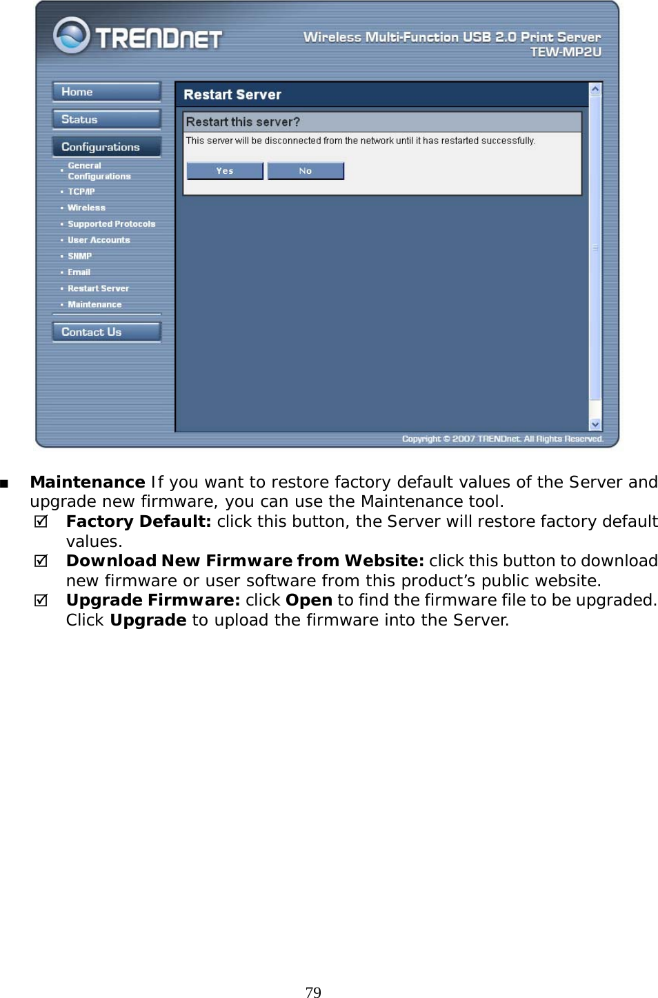     79   Maintenance If you want to restore factory default values of the Server and upgrade new firmware, you can use the Maintenance tool. 5 Factory Default: click this button, the Server will restore factory default values. 5 Download New Firmware from Website: click this button to download new firmware or user software from this product’s public website. 5 Upgrade Firmware: click Open to find the firmware file to be upgraded. Click Upgrade to upload the firmware into the Server.  