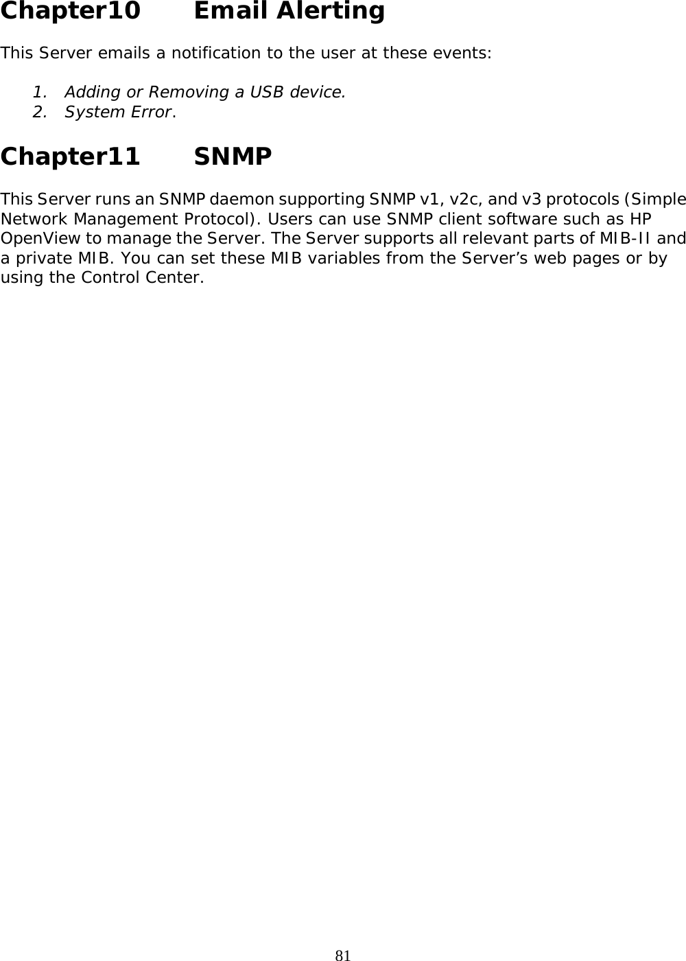     81 Chapter10   Email Alerting  This Server emails a notification to the user at these events:  1. Adding or Removing a USB device.  2. System Error.   Chapter11   SNMP  This Server runs an SNMP daemon supporting SNMP v1, v2c, and v3 protocols (Simple Network Management Protocol). Users can use SNMP client software such as HP OpenView to manage the Server. The Server supports all relevant parts of MIB-II and a private MIB. You can set these MIB variables from the Server’s web pages or by using the Control Center.  