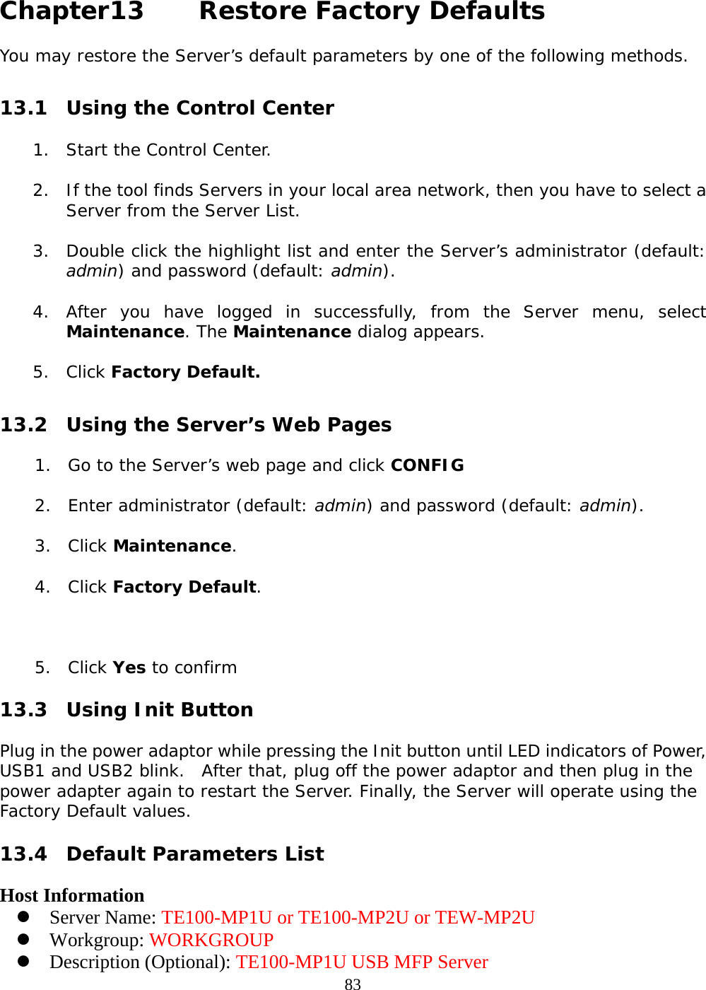     83 Chapter13   Restore Factory Defaults  You may restore the Server’s default parameters by one of the following methods.  13.1  Using the Control Center  1. Start the Control Center.  2. If the tool finds Servers in your local area network, then you have to select a Server from the Server List.   3. Double click the highlight list and enter the Server’s administrator (default: admin) and password (default: admin).  4. After you have logged in successfully, from the Server menu, select Maintenance. The Maintenance dialog appears.   5. Click Factory Default.  13.2  Using the Server’s Web Pages  1. Go to the Server’s web page and click CONFIG   2. Enter administrator (default: admin) and password (default: admin).  3. Click Maintenance.  4. Click Factory Default.     5. Click Yes to confirm  13.3  Using Init Button  Plug in the power adaptor while pressing the Init button until LED indicators of Power, USB1 and USB2 blink.  After that, plug off the power adaptor and then plug in the power adapter again to restart the Server. Finally, the Server will operate using the Factory Default values.   13.4  Default Parameters List  Host Information z Server Name: TE100-MP1U or TE100-MP2U or TEW-MP2U z Workgroup: WORKGROUP z Description (Optional): TE100-MP1U USB MFP Server 