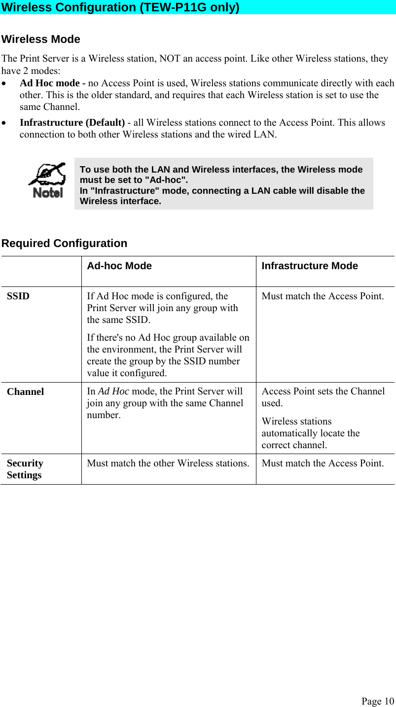  Page 10 Wireless Configuration (TEW-P11G only) Wireless Mode The Print Server is a Wireless station, NOT an access point. Like other Wireless stations, they have 2 modes: • Ad Hoc mode - no Access Point is used, Wireless stations communicate directly with each other. This is the older standard, and requires that each Wireless station is set to use the same Channel.  • Infrastructure (Default) - all Wireless stations connect to the Access Point. This allows connection to both other Wireless stations and the wired LAN.    To use both the LAN and Wireless interfaces, the Wireless mode must be set to &quot;Ad-hoc&quot;. In &quot;Infrastructure&quot; mode, connecting a LAN cable will disable the Wireless interface.   Required Configuration  Ad-hoc Mode  Infrastructure Mode SSID  If Ad Hoc mode is configured, the Print Server will join any group with the same SSID. If there&apos;s no Ad Hoc group available on the environment, the Print Server will create the group by the SSID number value it configured. Must match the Access Point. Channel  In Ad Hoc mode, the Print Server will join any group with the same Channel number.  Access Point sets the Channel used.  Wireless stations automatically locate the correct channel. Security Settings  Must match the other Wireless stations.  Must match the Access Point.  