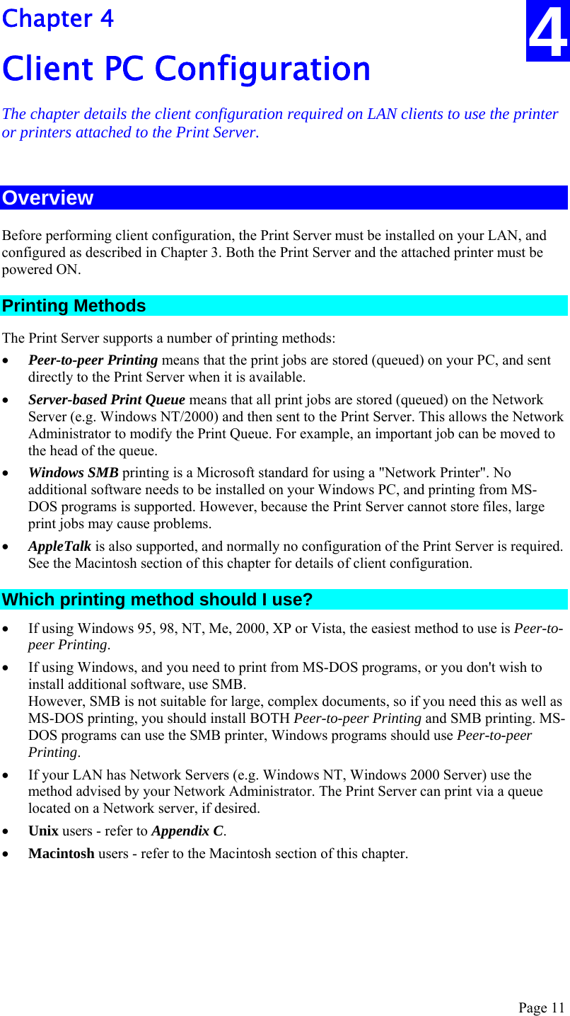  Page 11 4 Chapter 4 Client PC Configuration The chapter details the client configuration required on LAN clients to use the printer or printers attached to the Print Server. Overview Before performing client configuration, the Print Server must be installed on your LAN, and configured as described in Chapter 3. Both the Print Server and the attached printer must be powered ON. Printing Methods The Print Server supports a number of printing methods: • Peer-to-peer Printing means that the print jobs are stored (queued) on your PC, and sent directly to the Print Server when it is available. • Server-based Print Queue means that all print jobs are stored (queued) on the Network Server (e.g. Windows NT/2000) and then sent to the Print Server. This allows the Network Administrator to modify the Print Queue. For example, an important job can be moved to the head of the queue. • Windows SMB printing is a Microsoft standard for using a &quot;Network Printer&quot;. No additional software needs to be installed on your Windows PC, and printing from MS-DOS programs is supported. However, because the Print Server cannot store files, large print jobs may cause problems. • AppleTalk is also supported, and normally no configuration of the Print Server is required. See the Macintosh section of this chapter for details of client configuration. Which printing method should I use? • If using Windows 95, 98, NT, Me, 2000, XP or Vista, the easiest method to use is Peer-to-peer Printing. • If using Windows, and you need to print from MS-DOS programs, or you don&apos;t wish to install additional software, use SMB. However, SMB is not suitable for large, complex documents, so if you need this as well as MS-DOS printing, you should install BOTH Peer-to-peer Printing and SMB printing. MS-DOS programs can use the SMB printer, Windows programs should use Peer-to-peer Printing. • If your LAN has Network Servers (e.g. Windows NT, Windows 2000 Server) use the method advised by your Network Administrator. The Print Server can print via a queue located on a Network server, if desired. • Unix users - refer to Appendix C. • Macintosh users - refer to the Macintosh section of this chapter. 