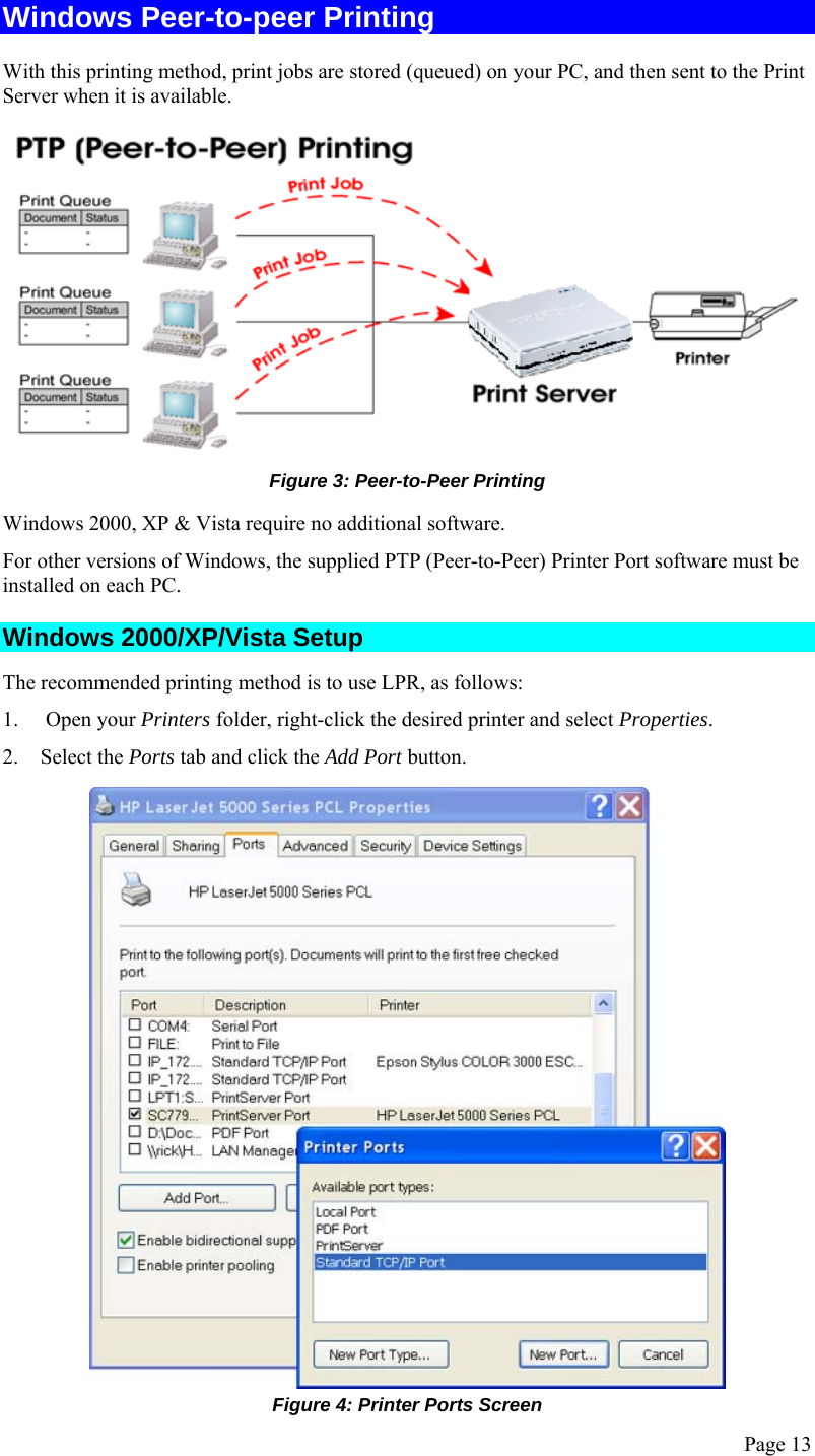  Page 13 Windows Peer-to-peer Printing With this printing method, print jobs are stored (queued) on your PC, and then sent to the Print Server when it is available.  Figure 3: Peer-to-Peer Printing Windows 2000, XP &amp; Vista require no additional software. For other versions of Windows, the supplied PTP (Peer-to-Peer) Printer Port software must be installed on each PC. Windows 2000/XP/Vista Setup The recommended printing method is to use LPR, as follows: 1.  Open your Printers folder, right-click the desired printer and select Properties. 2. Select the Ports tab and click the Add Port button.  Figure 4: Printer Ports Screen 