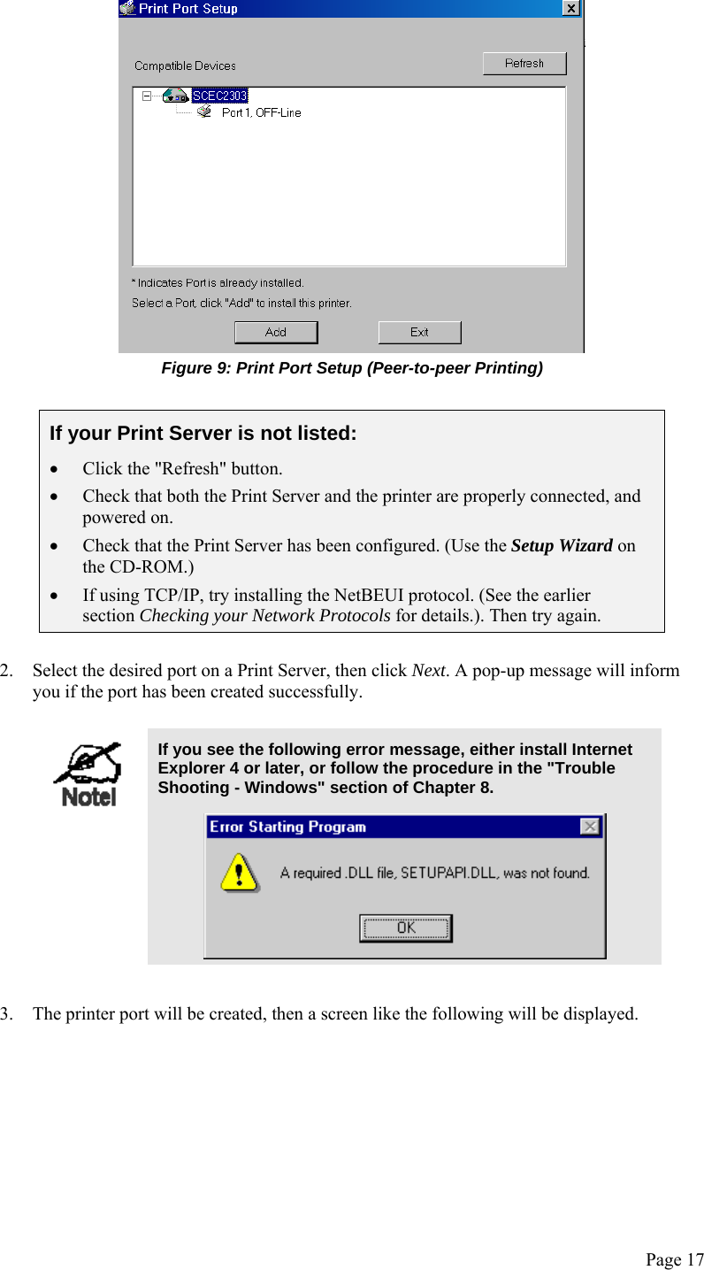  Page 17  Figure 9: Print Port Setup (Peer-to-peer Printing)  If your Print Server is not listed: • Click the &quot;Refresh&quot; button. • Check that both the Print Server and the printer are properly connected, and powered on. • Check that the Print Server has been configured. (Use the Setup Wizard on the CD-ROM.) • If using TCP/IP, try installing the NetBEUI protocol. (See the earlier section Checking your Network Protocols for details.). Then try again.   2. Select the desired port on a Print Server, then click Next. A pop-up message will inform you if the port has been created successfully.   If you see the following error message, either install Internet Explorer 4 or later, or follow the procedure in the &quot;Trouble Shooting - Windows&quot; section of Chapter 8.   3. The printer port will be created, then a screen like the following will be displayed. 
