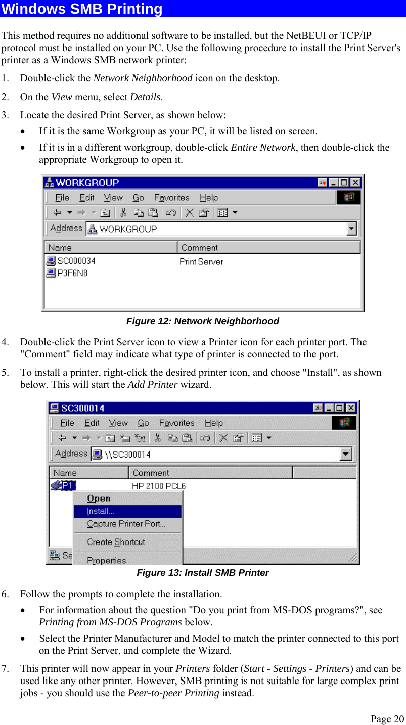  Page 20 Windows SMB Printing This method requires no additional software to be installed, but the NetBEUI or TCP/IP protocol must be installed on your PC. Use the following procedure to install the Print Server&apos;s printer as a Windows SMB network printer: 1. Double-click the Network Neighborhood icon on the desktop. 2. On the View menu, select Details. 3. Locate the desired Print Server, as shown below: • If it is the same Workgroup as your PC, it will be listed on screen. • If it is in a different workgroup, double-click Entire Network, then double-click the appropriate Workgroup to open it.  Figure 12: Network Neighborhood 4. Double-click the Print Server icon to view a Printer icon for each printer port. The &quot;Comment&quot; field may indicate what type of printer is connected to the port. 5. To install a printer, right-click the desired printer icon, and choose &quot;Install&quot;, as shown below. This will start the Add Printer wizard.  Figure 13: Install SMB Printer 6. Follow the prompts to complete the installation. • For information about the question &quot;Do you print from MS-DOS programs?&quot;, see Printing from MS-DOS Programs below. • Select the Printer Manufacturer and Model to match the printer connected to this port on the Print Server, and complete the Wizard. 7. This printer will now appear in your Printers folder (Start - Settings - Printers) and can be used like any other printer. However, SMB printing is not suitable for large complex print jobs - you should use the Peer-to-peer Printing instead. 