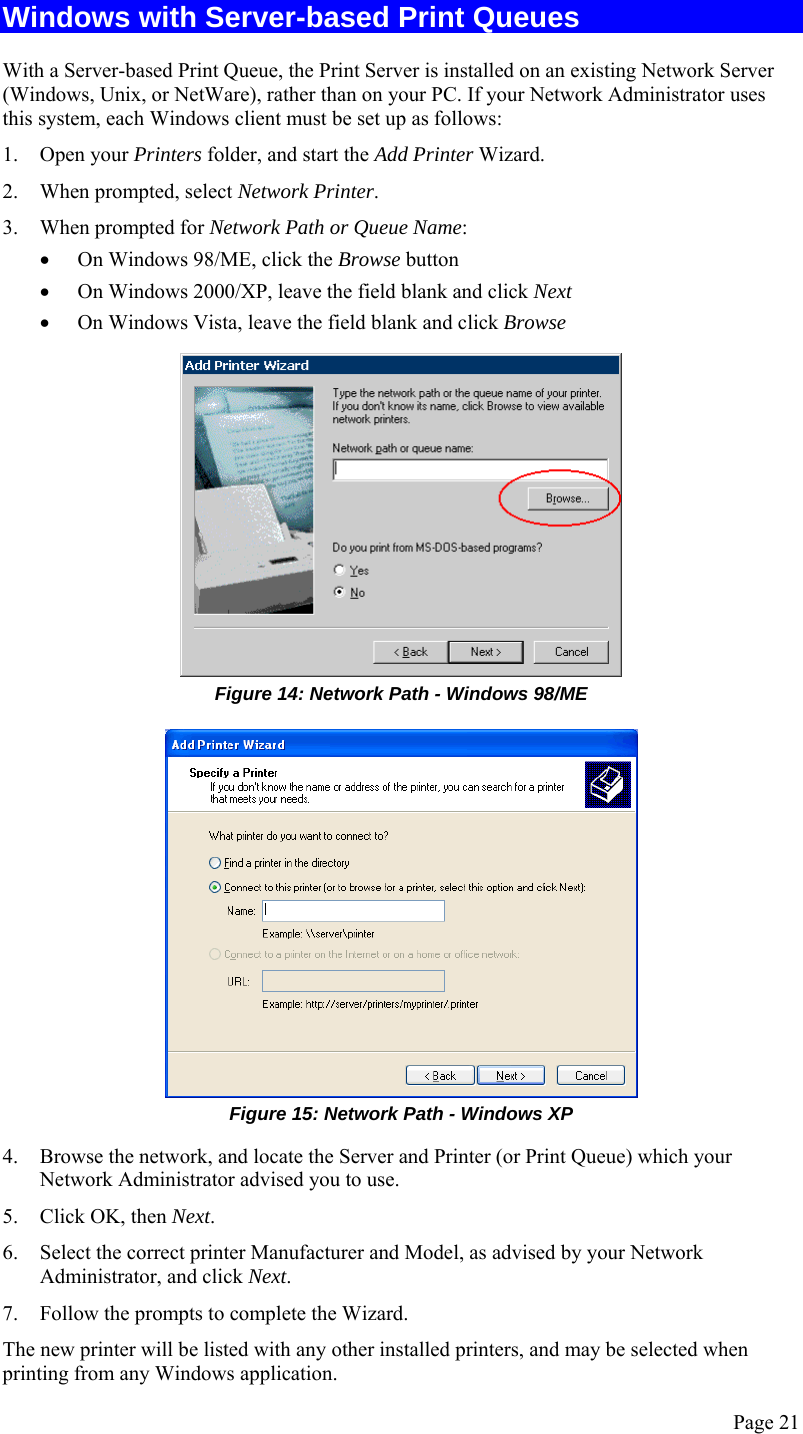  Page 21 Windows with Server-based Print Queues With a Server-based Print Queue, the Print Server is installed on an existing Network Server (Windows, Unix, or NetWare), rather than on your PC. If your Network Administrator uses this system, each Windows client must be set up as follows:  1. Open your Printers folder, and start the Add Printer Wizard. 2. When prompted, select Network Printer. 3. When prompted for Network Path or Queue Name: • On Windows 98/ME, click the Browse button • On Windows 2000/XP, leave the field blank and click Next  • On Windows Vista, leave the field blank and click Browse  Figure 14: Network Path - Windows 98/ME  Figure 15: Network Path - Windows XP 4. Browse the network, and locate the Server and Printer (or Print Queue) which your Network Administrator advised you to use. 5. Click OK, then Next. 6. Select the correct printer Manufacturer and Model, as advised by your Network Administrator, and click Next. 7. Follow the prompts to complete the Wizard. The new printer will be listed with any other installed printers, and may be selected when printing from any Windows application. 