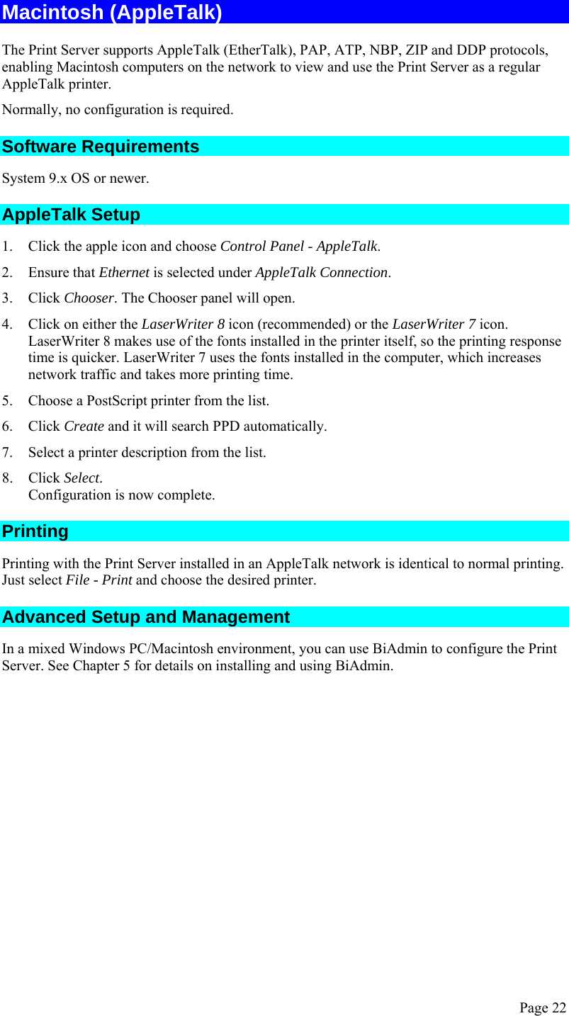  Page 22 Macintosh (AppleTalk) The Print Server supports AppleTalk (EtherTalk), PAP, ATP, NBP, ZIP and DDP protocols, enabling Macintosh computers on the network to view and use the Print Server as a regular AppleTalk printer.  Normally, no configuration is required.  Software Requirements System 9.x OS or newer. AppleTalk Setup 1. Click the apple icon and choose Control Panel - AppleTalk. 2. Ensure that Ethernet is selected under AppleTalk Connection. 3. Click Chooser. The Chooser panel will open. 4. Click on either the LaserWriter 8 icon (recommended) or the LaserWriter 7 icon. LaserWriter 8 makes use of the fonts installed in the printer itself, so the printing response time is quicker. LaserWriter 7 uses the fonts installed in the computer, which increases network traffic and takes more printing time. 5. Choose a PostScript printer from the list. 6. Click Create and it will search PPD automatically. 7. Select a printer description from the list. 8. Click Select. Configuration is now complete. Printing Printing with the Print Server installed in an AppleTalk network is identical to normal printing. Just select File - Print and choose the desired printer. Advanced Setup and Management In a mixed Windows PC/Macintosh environment, you can use BiAdmin to configure the Print Server. See Chapter 5 for details on installing and using BiAdmin.  