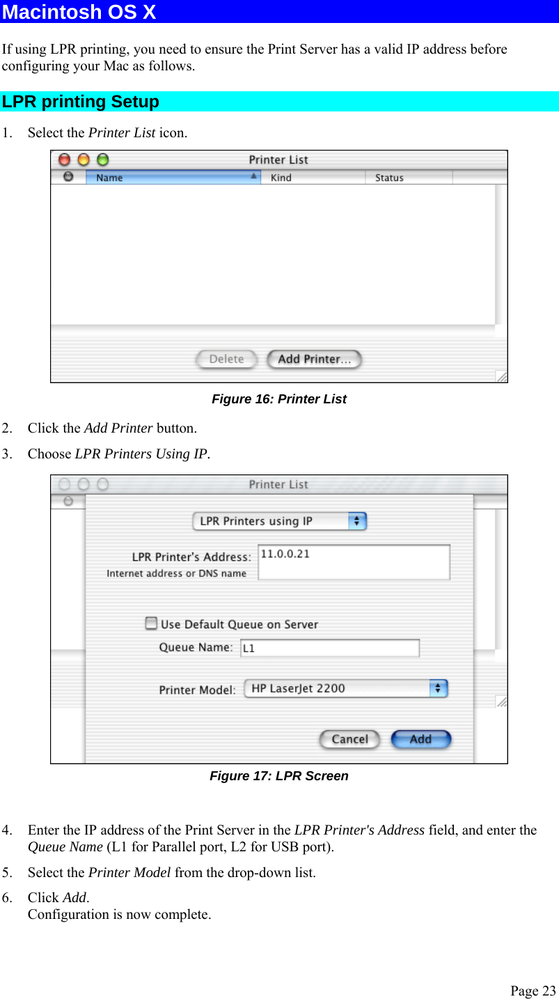  Page 23 Macintosh OS X If using LPR printing, you need to ensure the Print Server has a valid IP address before configuring your Mac as follows. LPR printing Setup 1. Select the Printer List icon.  Figure 16: Printer List 2. Click the Add Printer button. 3. Choose LPR Printers Using IP.  Figure 17: LPR Screen  4. Enter the IP address of the Print Server in the LPR Printer&apos;s Address field, and enter the Queue Name (L1 for Parallel port, L2 for USB port). 5. Select the Printer Model from the drop-down list. 6. Click Add. Configuration is now complete. 