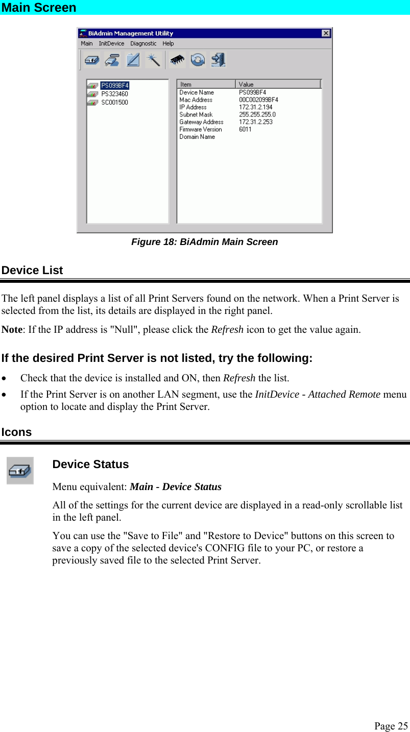  Page 25 Main Screen  Figure 18: BiAdmin Main Screen Device List The left panel displays a list of all Print Servers found on the network. When a Print Server is selected from the list, its details are displayed in the right panel. Note: If the IP address is &quot;Null&quot;, please click the Refresh icon to get the value again. If the desired Print Server is not listed, try the following: • Check that the device is installed and ON, then Refresh the list. • If the Print Server is on another LAN segment, use the InitDevice - Attached Remote menu option to locate and display the Print Server. Icons  Device Status Menu equivalent: Main - Device Status All of the settings for the current device are displayed in a read-only scrollable list in the left panel. You can use the &quot;Save to File&quot; and &quot;Restore to Device&quot; buttons on this screen to save a copy of the selected device&apos;s CONFIG file to your PC, or restore a previously saved file to the selected Print Server.  