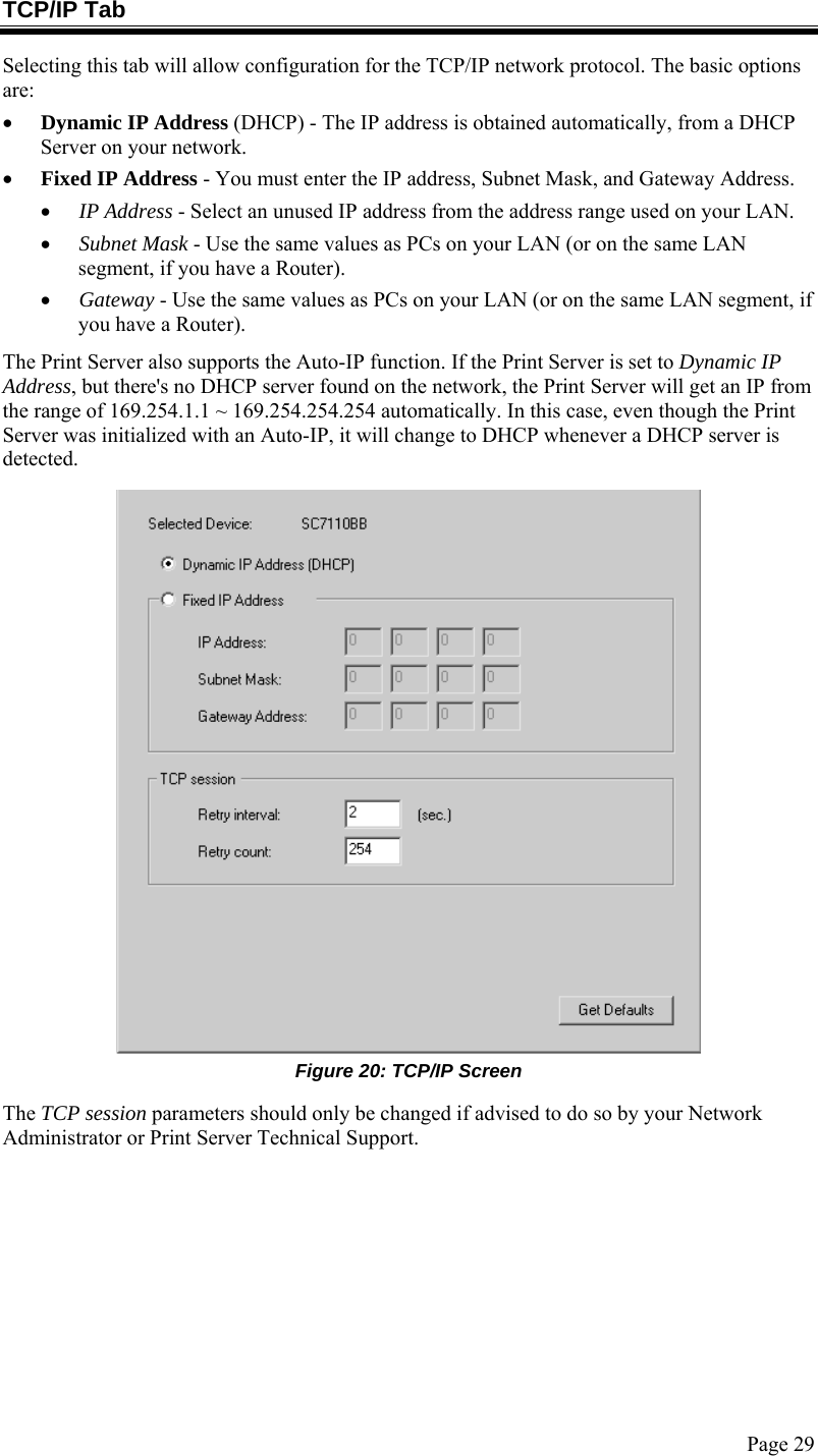  Page 29 TCP/IP Tab Selecting this tab will allow configuration for the TCP/IP network protocol. The basic options are: • Dynamic IP Address (DHCP) - The IP address is obtained automatically, from a DHCP Server on your network. • Fixed IP Address - You must enter the IP address, Subnet Mask, and Gateway Address.  • IP Address - Select an unused IP address from the address range used on your LAN. • Subnet Mask - Use the same values as PCs on your LAN (or on the same LAN segment, if you have a Router). • Gateway - Use the same values as PCs on your LAN (or on the same LAN segment, if you have a Router). The Print Server also supports the Auto-IP function. If the Print Server is set to Dynamic IP Address, but there&apos;s no DHCP server found on the network, the Print Server will get an IP from the range of 169.254.1.1 ~ 169.254.254.254 automatically. In this case, even though the Print Server was initialized with an Auto-IP, it will change to DHCP whenever a DHCP server is detected.  Figure 20: TCP/IP Screen The TCP session parameters should only be changed if advised to do so by your Network Administrator or Print Server Technical Support.  