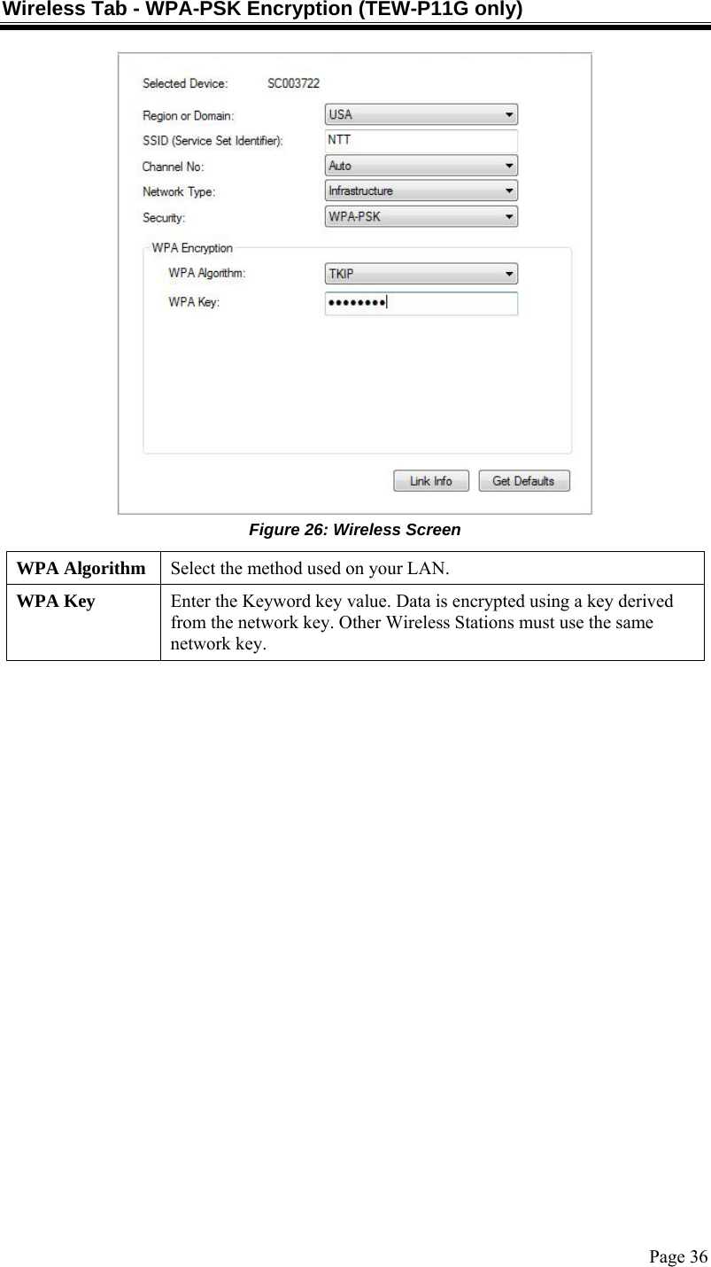  Page 36 Wireless Tab - WPA-PSK Encryption (TEW-P11G only)  Figure 26: Wireless Screen WPA Algorithm  Select the method used on your LAN. WPA Key  Enter the Keyword key value. Data is encrypted using a key derived from the network key. Other Wireless Stations must use the same network key.  