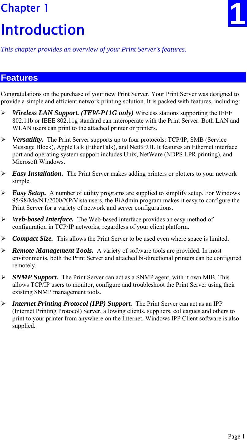  Page 1 1 Chapter 1 Introduction This chapter provides an overview of your Print Server&apos;s features. Features Congratulations on the purchase of your new Print Server. Your Print Server was designed to provide a simple and efficient network printing solution. It is packed with features, including: ¾ Wireless LAN Support. (TEW-P11G only) Wireless stations supporting the IEEE 802.11b or IEEE 802.11g standard can interoperate with the Print Server. Both LAN and WLAN users can print to the attached printer or printers. ¾ Versatility.  The Print Server supports up to four protocols: TCP/IP, SMB (Service Message Block), AppleTalk (EtherTalk), and NetBEUI. It features an Ethernet interface port and operating system support includes Unix, NetWare (NDPS LPR printing), and Microsoft Windows. ¾ Easy Installation.  The Print Server makes adding printers or plotters to your network simple. ¾ Easy Setup.  A number of utility programs are supplied to simplify setup. For Windows 95/98/Me/NT/2000/XP/Vista users, the BiAdmin program makes it easy to configure the Print Server for a variety of network and server configurations. ¾ Web-based Interface.  The Web-based interface provides an easy method of configuration in TCP/IP networks, regardless of your client platform. ¾ Compact Size.  This allows the Print Server to be used even where space is limited.  ¾ Remote Management Tools.  A variety of software tools are provided. In most environments, both the Print Server and attached bi-directional printers can be configured remotely. ¾ SNMP Support.  The Print Server can act as a SNMP agent, with it own MIB. This allows TCP/IP users to monitor, configure and troubleshoot the Print Server using their existing SNMP management tools. ¾ Internet Printing Protocol (IPP) Support.  The Print Server can act as an IPP (Internet Printing Protocol) Server, allowing clients, suppliers, colleagues and others to print to your printer from anywhere on the Internet. Windows IPP Client software is also supplied.  